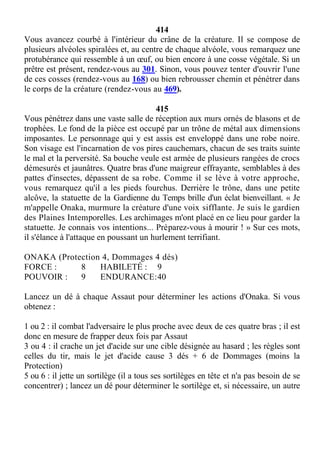 414
Vous avancez courbé à l'intérieur du crâne de la créature. Il se compose de
plusieurs alvéoles spiralées et, au centre de chaque alvéole, vous remarquez une
protubérance qui ressemble à un œuf, ou bien encore à une cosse végétale. Si un
prêtre est présent, rendez-vous au 301. Sinon, vous pouvez tenter d'ouvrir l'une
de ces cosses (rendez-vous au 168) ou bien rebrousser chemin et pénétrer dans
le corps de la créature (rendez-vous au 469).
415
Vous pénétrez dans une vaste salle de réception aux murs ornés de blasons et de
trophées. Le fond de la pièce est occupé par un trône de métal aux dimensions
imposantes. Le personnage qui y est assis est enveloppé dans une robe noire.
Son visage est l'incarnation de vos pires cauchemars, chacun de ses traits suinte
le mal et la perversité. Sa bouche veule est armée de plusieurs rangées de crocs
démesurés et jaunâtres. Quatre bras d'une maigreur effrayante, semblables à des
pattes d'insectes, dépassent de sa robe. Comme il se lève à votre approche,
vous remarquez qu'il a les pieds fourchus. Derrière le trône, dans une petite
alcôve, la statuette de la Gardienne du Temps brille d'un éclat bienveillant. « Je
m'appelle Onaka, murmure la créature d'une voix sifflante. Je suis le gardien
des Plaines Intemporelles. Les archimages m'ont placé en ce lieu pour garder la
statuette. Je connais vos intentions... Préparez-vous à mourir ! » Sur ces mots,
il s'élance à l'attaque en poussant un hurlement terrifiant.
ONAKA (Protection 4, Dommages 4 dés)
FORCE : 8 HABILETÉ : 9
POUVOIR : 9 ENDURANCE:40
Lancez un dé à chaque Assaut pour déterminer les actions d'Onaka. Si vous
obtenez :
1 ou 2 : il combat l'adversaire le plus proche avec deux de ces quatre bras ; il est
donc en mesure de frapper deux fois par Assaut
3 ou 4 : il crache un jet d'acide sur une cible désignée au hasard ; les règles sont
celles du tir, mais le jet d'acide cause 3 dés + 6 de Dommages (moins la
Protection)
5 ou 6 : il jette un sortilège (il a tous ses sortilèges en tête et n'a pas besoin de se
concentrer) ; lancez un dé pour déterminer le sortilège et, si nécessaire, un autre
 