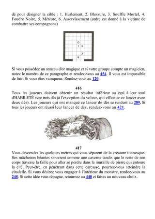 dé pour désigner la cible : 1. Hurlement, 2. Blessure, 3. Souffle Mortel, 4.
Foudre Noire, 5. Météore, 6. Asservissement (ordre est donné à la victime de
combattre ses compagnons)
Si vous possédez un anneau d'or magique et si votre groupe compte un magicien,
notez le numéro de ce paragraphe et rendez-vous au 454. Il vous est impossible
de fuir. Si vous êtes vainqueur, Rendez-vous au 120.
416
Tous les joueurs doivent obtenir un résultat inférieur ou égal à leur total
d'HABILETÉ avec trois dés (à l'exception du voleur, qui effectue ce lancer avec
deux dés). Les joueurs qui ont manqué ce lancer de dés se rendent au 289. Si
tous les joueurs ont réussi leur lancer de dés, rendez-vous au 421.
417
Vous descendez les quelques mètres qui vous séparent de la créature titanesque.
Ses mâchoires béantes s'ouvrent comme une caverne tandis que le reste de son
corps traverse la faille pour aller se perdre dans la muraille de pierre qui entoure
la cité. Peut-être, en pénétrant dans cette carcasse, pourrez-vous atteindre la
citadelle. Si vous désirez vous engager à l'intérieur du monstre, rendez-vous au
248. Si cette idée vous répugne, retournez au 448 et faites un nouveau choix.
 