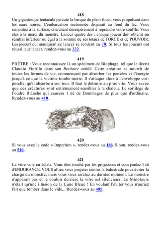 418
Un gigantesque tentacule percute la barque de plein fouet, vous propulsant dans
les eaux noires. L'embarcation sectionnée disparaît au fond du lac. Vous
remontez à la surface, cherchant désespérément à reprendre votre souffle. Vous
êtes à la merci du monstre. Lancez quatre dés : chaque joueur doit obtenir un
résultat inférieur ou égal à la somme de ses totaux de FORCE et de POUVOIR.
Les joueurs qui manquent ce lancer se rendent au 70. Si tous les joueurs ont
réussi leur lancer, rendez-vous au 332.
419
PRÊTRE : Vous reconnaissez là un spécimen de Biophage, tel que le décrit
Claudio Fiorillo dans son Bestiaire oublié. Cette créature se nourrit de
toutes les formes de vie, commençant par absorber les pensées et l'énergie
jusqu'à ce que la victime tombe inerte. Il s'attaque alors à l'enveloppe cor-
porelle, qu'il absorbe à son tour. Il faut le détruire au plus vite. Vous savez
que ces créatures sont extrêmement sensibles à la chaleur. Le sortilège de
Foudre Blanche qui causera 1 dé de Dommages de plus que d'ordinaire.
Rendez-vous au 410.
420
Si vous avez le code « Imperium », rendez-vous au 186. Sinon, rendez-vous
au 510.
421
La vitre vole en éclats. Vous êtes touché par les projections et vous perdez 1 dé
d'ENDURANCE. VOUS alliez vous projeter contre la balustrade pour éviter la
charge du monstre, mais vous vous arrêtez au dernier moment. Le monstre
n'apparaît pas et le couloir derrière la vitre est silencieux. Le Minotaure
n'était qu'une illusion de la Lune Bleue ! En voulant l'éviter vous n'auriez
fait que tomber dans le vide... Rendez-vous au 405.
 