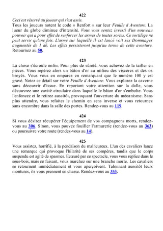 422
Ceci est réservé au joueur qui s'est assis.
Tous les joueurs notent le code « Renfort » sur leur Feuille d Aventure. La
lueur du globe diminue d'intensité. Vous vous sentez investi d'un nouveau
pouvoir qui a pour effet de renforcer les armes de toutes sortes. Ce sortilège ne
peut servir qu'une fois. L'arme sur laquelle il est lancé voit ses Dommages
augmentés de 1 dé. Les effets persisteront jusqu'au terme de cette aventure.
Retournez au 50.
423
La chose s'écroule enfin. Pour plus de sûreté, vous achevez de la tailler en
pièces. Vous repérez alors un bâton d'or au milieu des viscères et des os
broyés. Vous vous en emparez en remarquant que le numéro 100 y est
gravé. Notez ce détail sur votre Feuille d Aventure. Vous explorez la caverne
sans découvrir d'issue. En reportant votre attention sur la dalle, vous
découvrez une cavité circulaire dans laquelle le bâton d'or s'emboîte. Vous
l'enfoncez et le retirez aussitôt, provoquant l'ouverture du mécanisme. Sans
plus attendre, vous refaites le chemin en sens inverse et vous retournez
sans encombre dans la salle des portes. Rendez-vous au 119.
424
Si vous désirez récupérer l'équipement de vos compagnons morts, rendez-
vous au 306. Sinon, vous pouvez fouiller l'armurerie (rendez-vous au 363)
ou poursuivre votre route (rendez-vous au 14).
425
Vous assistez, horrifié, à la pendaison du malheureux. L'un des cavaliers lance
une remarque qui provoque l'hilarité de ses compères, tandis que le corps
suspendu est agité de spasmes. Ecœuré par ce spectacle, vous vous repliez dans le
sous-bois, mais ce faisant, vous marchez sur une branche morte. Les cavaliers
se retournent immédiatement et vous aperçoivent. Talonnant aussitôt leurs
montures, ils vous prennent en chasse. Rendez-vous au 353.
 