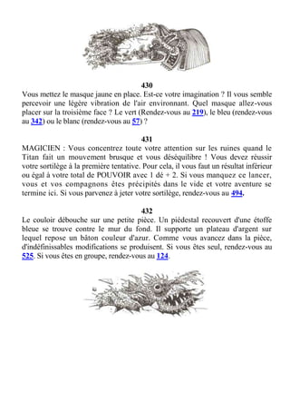 430
Vous mettez le masque jaune en place. Est-ce votre imagination ? Il vous semble
percevoir une légère vibration de l'air environnant. Quel masque allez-vous
placer sur la troisième face ? Le vert (Rendez-vous au 219), le bleu (rendez-vous
au 342) ou le blanc (rendez-vous au 57) ?
431
MAGICIEN : Vous concentrez toute votre attention sur les ruines quand le
Titan fait un mouvement brusque et vous déséquilibre ! Vous devez réussir
votre sortilège à la première tentative. Pour cela, il vous faut un résultat inférieur
ou égal à votre total de POUVOIR avec 1 dé + 2. Si vous manquez ce lancer,
vous et vos compagnons êtes précipités dans le vide et votre aventure se
termine ici. Si vous parvenez à jeter votre sortilège, rendez-vous au 494.
432
Le couloir débouche sur une petite pièce. Un piédestal recouvert d'une étoffe
bleue se trouve contre le mur du fond. Il supporte un plateau d'argent sur
lequel repose un bâton couleur d'azur. Comme vous avancez dans la pièce,
d'indéfinissables modifications se produisent. Si vous êtes seul, rendez-vous au
525. Si vous êtes en groupe, rendez-vous au 124.
 