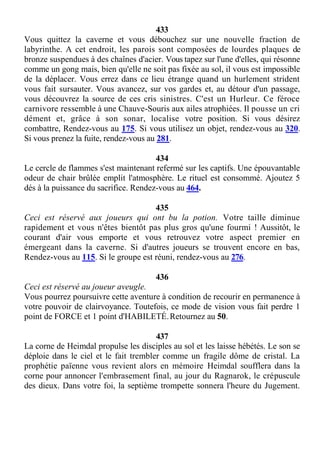 433
Vous quittez la caverne et vous débouchez sur une nouvelle fraction de
labyrinthe. A cet endroit, les parois sont composées de lourdes plaques de
bronze suspendues à des chaînes d'acier. Vous tapez sur l'une d'elles, qui résonne
comme un gong mais, bien qu'elle ne soit pas fixée au sol, il vous est impossible
de la déplacer. Vous errez dans ce lieu étrange quand un hurlement strident
vous fait sursauter. Vous avancez, sur vos gardes et, au détour d'un passage,
vous découvrez la source de ces cris sinistres. C'est un Hurleur. Ce féroce
carnivore ressemble à une Chauve-Souris aux ailes atrophiées. Il pousse un cri
dément et, grâce à son sonar, localise votre position. Si vous désirez
combattre, Rendez-vous au 175. Si vous utilisez un objet, rendez-vous au 320.
Si vous prenez la fuite, rendez-vous au 281.
434
Le cercle de flammes s'est maintenant refermé sur les captifs. Une épouvantable
odeur de chair brûlée emplit l'atmosphère. Le rituel est consommé. Ajoutez 5
dés à la puissance du sacrifice. Rendez-vous au 464.
435
Ceci est réservé aux joueurs qui ont bu la potion. Votre taille diminue
rapidement et vous n'êtes bientôt pas plus gros qu'une fourmi ! Aussitôt, le
courant d'air vous emporte et vous retrouvez votre aspect premier en
émergeant dans la caverne. Si d'autres joueurs se trouvent encore en bas,
Rendez-vous au 115. Si le groupe est réuni, rendez-vous au 276.
436
Ceci est réservé au joueur aveugle.
Vous pourrez poursuivre cette aventure à condition de recourir en permanence à
votre pouvoir de clairvoyance. Toutefois, ce mode de vision vous fait perdre 1
point de FORCE et 1 point d'HABILETÉ.Retournez au 50.
437
La corne de Heimdal propulse les disciples au sol et les laisse hébétés. Le son se
déploie dans le ciel et le fait trembler comme un fragile dôme de cristal. La
prophétie païenne vous revient alors en mémoire Heimdal soufflera dans la
corne pour annoncer l'embrasement final, au jour du Ragnarok, le crépuscule
des dieux. Dans votre foi, la septième trompette sonnera l'heure du Jugement.
 