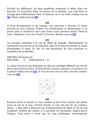 Par-delà les différences, les deux prophéties annoncent le début d'une ère
nouvelle. La conviction d'être les acteurs de la destinée vous rend force et
courage pour l'affrontement final. Si Karunaz est à vos côtés, rendez-vous au
361. Sinon, rendez-vous au 298.
438
A force d'acharnement et de courage, vous parvenez à éliminer la forme
terrestre de cette créature. D'après vos connaissances en démonologie, il ne
pourra plus se manifester sous cette forme avant plusieurs siècles. Notez le
code « Imperium » sur votre Feuille d Aventure. Rendez-vous au 520.
439
Les disciples sursautent à la vue de l'Épée de Légende. Manifestement, ils
connaissent ses pouvoirs et les redoutent, mais ils ne peuvent prendre le risque
d'interrompre le rituel. En fait, ils sont prisonniers de leurs positions et
incapables de se défendre.
DISCIPLE (Protection 5)
POUVOIR : 9 ENDURANCE : 15
La valeur élevée de leur Protection est due aux sortilèges défensifs qui ont été
mis en œuvre pour le rituel. Au bout de trois Assauts, marquez vos positions sur
le plan et rendez-vous au 543. Si vous les tuez tous en trois Assauts, rendez-
vous au 190.
440
Karunaz ouvre la marche et vous conduit au pied d'un escalier qui donne
accès au toit de la tour. Chemin faisant, il vous fait part de ses connais-
sances : « Mon père a découvert que l'anéantissement de Spyte ne fut en rien
accidentel. Pendant des années, il a accumulé les documents, jusqu'à percer
l'énigme. Tout porte à croire que les cinq archimages interrompirent
 
