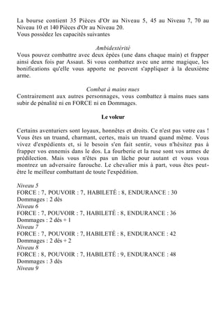 La bourse contient 35 Pièces d'Or au Niveau 5, 45 au Niveau 7, 70 au
Niveau 10 et 140 Pièces d'Or au Niveau 20.
Vous possédez les capacités suivantes
Ambidextérité
Vous pouvez combattre avec deux épées (une dans chaque main) et frapper
ainsi deux fois par Assaut. Si vous combattez avec une arme magique, les
bonifications qu'elle vous apporte ne peuvent s'appliquer à la deuxième
arme.
Combat à mains nues
Contrairement aux autres personnages, vous combattez à mains nues sans
subir de pénalité ni en FORCE ni en Dommages.
Le voleur
Certains aventuriers sont loyaux, honnêtes et droits. Ce n'est pas votre cas !
Vous êtes un truand, charmant, certes, mais un truand quand même. Vous
vivez d'expédients et, si le besoin s'en fait sentir, vous n'hésitez pas à
frapper vos ennemis dans le dos. La fourberie et la ruse sont vos armes de
prédilection. Mais vous n'êtes pas un lâche pour autant et vous vous
montrez un adversaire farouche. Le chevalier mis à part, vous êtes peut-
être le meilleur combattant de toute l'expédition.
Niveau 5
FORCE : 7, POUVOIR : 7, HABILETÉ : 8, ENDURANCE : 30
Dommages : 2 dés
Niveau 6
FORCE : 7, POUVOIR : 7, HABILETÉ : 8, ENDURANCE : 36
Dommages : 2 dés + 1
Niveau 7
FORCE : 7, POUVOIR : 7, HABILETÉ : 8, ENDURANCE : 42
Dommages : 2 dés + 2
Niveau 8
FORCE : 8, POUVOIR : 7, HABILETÉ : 9, ENDURANCE : 48
Dommages : 3 dés
Niveau 9
 