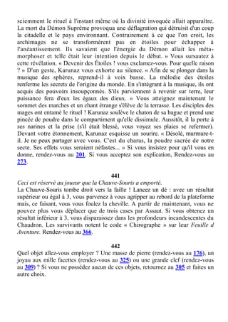 sciemment le rituel à l'instant même où la divinité invoquée allait apparaître.
La mort du Démon Suprême provoqua une déflagration qui détruisit d'un coup
la citadelle et le pays environnant. Contrairement à ce que l'on croit, les
archimages ne se transformèrent pas en étoiles pour échapper à
l'anéantissement. Ils savaient que l'énergie du Démon allait les méta-
morphoser et telle était leur intention depuis le début. » Vous sursautez à
cette révélation. « Devenir des Étoiles ! vous exclamez-vous. Pour quelle raison
? » D'un geste, Karunaz vous exhorte au silence. « Afin de se plonger dans la
musique des sphères, reprend-il à voix basse. La mélodie des étoiles
renferme les secrets de l'origine du monde. En s'intégrant à la musique, ils ont
acquis des pouvoirs insoupçonnés. S'ils parviennent à revenir sur terre, leur
puissance fera d'eux les égaux des dieux. » Vous atteignez maintenant le
sommet des marches et un chant étrange s'élève de la terrasse. Les disciples des
mages ont entamé le rituel ! Karunaz soulève le chaton de sa bague et prend une
pincée de poudre dans le compartiment qu'elle dissimule. Aussitôt, il la porte à
ses narines et la prise (s'il était blessé, vous voyez ses plaies se refermer).
Devant votre étonnement, Karunaz esquisse un sourire. « Désolé, murmure-t-
il. Je ne peux partager avec vous. C'est du charas, la poudre sacrée de notre
secte. Ses effets vous seraient néfastes... » Si vous insistez pour qu'il vous en
donne, rendez-vous au 201. Si vous acceptez son explication, Rendez-vous au
273.
441
Ceci est réservé au joueur que la Chauve-Souris a emporté.
La Chauve-Souris tombe droit vers la faille ! Lancez un dé : avec un résultat
supérieur ou égal à 3, vous parvenez à vous agripper au rebord de la plateforme
mais, ce faisant, vous vous foulez la cheville. A partir de maintenant, vous ne
pouvez plus vous déplacer que de trois cases par Assaut. Si vous obtenez un
résultat inférieur à 3, vous disparaissez dans les profondeurs incandescentes du
Chaudron. Les survivants notent le code « Chirographe » sur leur Feuille d
Aventure. Rendez-vous au 366.
442
Quel objet allez-vous employer ? Une masse de pierre (rendez-vous au 176), un
joyau aux mille facettes (rendez-vous au 325) ou une grande clef (rendez-vous
au 309) ? Si vous ne possédez aucun de ces objets, retournez au 305 et faites un
autre choix.
 
