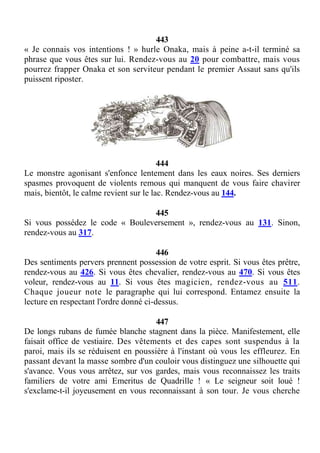 443
« Je connais vos intentions ! » hurle Onaka, mais à peine a-t-il terminé sa
phrase que vous êtes sur lui. Rendez-vous au 20 pour combattre, mais vous
pourrez frapper Onaka et son serviteur pendant le premier Assaut sans qu'ils
puissent riposter.
444
Le monstre agonisant s'enfonce lentement dans les eaux noires. Ses derniers
spasmes provoquent de violents remous qui manquent de vous faire chavirer
mais, bientôt, le calme revient sur le lac. Rendez-vous au 144.
445
Si vous possédez le code « Bouleversement », rendez-vous au 131. Sinon,
rendez-vous au 317.
446
Des sentiments pervers prennent possession de votre esprit. Si vous êtes prêtre,
rendez-vous au 426. Si vous êtes chevalier, rendez-vous au 470. Si vous êtes
voleur, rendez-vous au 11. Si vous êtes magicien, rendez-vous au 511.
Chaque joueur note le paragraphe qui lui correspond. Entamez ensuite la
lecture en respectant l'ordre donné ci-dessus.
447
De longs rubans de fumée blanche stagnent dans la pièce. Manifestement, elle
faisait office de vestiaire. Des vêtements et des capes sont suspendus à la
paroi, mais ils se réduisent en poussière à l'instant où vous les effleurez. En
passant devant la masse sombre d'un couloir vous distinguez une silhouette qui
s'avance. Vous vous arrêtez, sur vos gardes, mais vous reconnaissez les traits
familiers de votre ami Emeritus de Quadrille ! « Le seigneur soit loué !
s'exclame-t-il joyeusement en vous reconnaissant à son tour. Je vous cherche
 