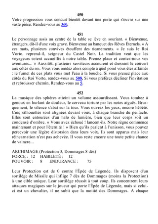 450
Votre progression vous conduit bientôt devant une porte qui s'ouvre sur une
vaste pièce. Rendez-vous au 360.
451
Le personnage assis au centre de la table se lève en souriant. « Bienvenue,
étrangers, dit-il d'une voix grave. Bienvenue au banquet des Rêves Éternels. » A
ces mots, plusieurs convives étouffent des ricanements. « Je suis le Roi
Vorto, reprend-il, seigneur du Castel Noir. La tradition veut que les
voyageurs soient accueillis à notre table. Prenez place et contez-nous vos
aventures... » Aussitôt, plusieurs serviteurs accourent et dressent le couvert
aux côtés du roi. Vous vous rendez alors compte à quel point vous êtes affamés
: le fumet de ces plats vous met l'eau à la bouche. Si vous prenez place aux
côtés du Roi Vorto, rendez-vous au 508. Si vous préférez décliner l'invitation
et rebrousser chemin, Rendez-vous au 5.
452
La musique des sphères atteint un volume assourdissant. Vous tombez à
genoux en hurlant de douleur, le cerveau torturé par les notes aiguës. Brus-
quement, le silence s'abat sur la tour. Vous ouvrez les yeux, encore hébété.
Cinq silhouettes sont alignées devant vous, à chaque branche du pentacle.
Elles sont entourées d'un halo de lumière, bien que leur corps soit un
condensé d'ombre. « Vous avez échoué ! lancent-ils. Notre règne commence
maintenant et pour l'éternité ! » Bien qu'ils parlent à l'unisson, vous pouvez
percevoir une légère distorsion dans leurs voix. Ils sont apparus mais leur
réincarnation n'est pas achevée. Il vous reste encore une toute petite chance
de vaincre...
ARCHIMAGE (Protection 3, Dommages 8 dés)
FORCE : 12 HABILETÉ : 12
POUVOIR : 8 ENDURANCE : 75
Leur Protection est de 0 contre l'Épée de Légende. Ils disposent d'un
sortilège de Missile qui inflige 7 dés de Dommages (moins la Protection)
à une cible unique. Leur sortilège réussit à tout coup. Ils concentrent leurs
attaques magiques sur le joueur qui porte l'Épée de Légende, mais si celui-
ci est un chevalier, il ne subit que la moitié des Dommages. A chaque
 