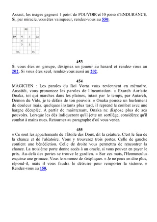 Assaut, les mages gagnent 1 point de POUVOIR et 10 points d'ENDURANCE.
Si, par miracle, vous êtes vainqueur, rendez-vous au 550.
453
Si vous êtes en groupe, désignez un joueur au hasard et rendez-vous au
202. Si vous êtes seul, rendez-vous aussi au 202.
454
MAGICIEN : Les paroles du Roi Vorto vous reviennent en mémoire.
Aussitôt, vous prononcez les paroles de l'incantation. « Exarch Aoristic
Onaka, toi qui marches dans les plaines, intact par le temps, par Autarch,
Démon du Vide, je te défais de ton pouvoir. » Onaka pousse un hurlement
de douleur mais, quelques instants plus tard, il reprend le combat avec une
hargne décuplée. A partir de maintenant, Onaka ne dispose plus de ses
pouvoirs. Lorsque les dés indiqueront qu'il jette un sortilège, considérez qu'il
combat à mains nues. Retournez au paragraphe d'où vous venez.
455
« Ce sont les appartements de l'Étoile des Dons, dit la créature. C'est le lieu de
la chance et de l'aléatoire. Vous y trouverez trois portes. Celle de gauche
contient une bénédiction. Celle de droite vous permettra de rencontrer la
chance. La troisième porte donne accès à un oracle, si vous pouvez en payer le
prix. Au-delà des portes se trouve le gardien. » Sur ces mots, l'Homunculus
esquisse une grimace. Vous le sommez de s'expliquer. « Je ne peux en dire plus,
répond-il, mais il vous faudra le détruire pour remporter la victoire. »
Rendez-vous au 150.
 
