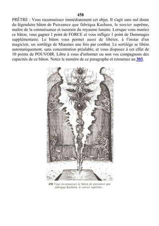 458
PRÊTRE : Vous reconnaissez immédiatement cet objet. Il s'agit sans nul doute
du légendaire bâton de Puissance que fabriqua Kashura, le sorcier suprême,
maître de la connaissance et suzerain du royaume lunaire. Lorsque vous maniez
ce bâton, vous gagnez 1 point de FORCE et vous infligez 1 point de Dommages
supplémentaire. Le bâton vous permet aussi de libérer, à l'instar d'un
magicien, un sortilège de Miasmes une fois par combat. Le sortilège se libère
automatiquement, sans concentration préalable, et vous disposez à cet effet de
10 points de POUVOIR. Libre à vous d'informer ou non vos compagnons des
capacités de ce bâton. Notez le numéro de ce paragraphe et retournez au 303.
 