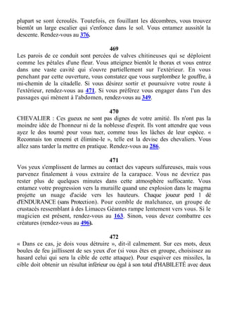 plupart se sont écroulés. Toutefois, en fouillant les décombres, vous trouvez
bientôt un large escalier qui s'enfonce dans le sol. Vous entamez aussitôt la
descente. Rendez-vous au 376.
469
Les parois de ce conduit sont percées de valves chitineuses qui se déploient
comme les pétales d'une fleur. Vous atteignez bientôt le thorax et vous entrez
dans une vaste cavité qui s'ouvre partiellement sur l'extérieur. En vous
penchant par cette ouverture, vous constatez que vous surplombez le gouffre, à
mi-chemin de la citadelle. Si vous désirez sortir et poursuivre votre route à
l'extérieur, rendez-vous au 471. Si vous préférez vous engager dans l'un des
passages qui mènent à l'abdomen, rendez-vous au 349.
470
CHEVALIER : Ces gueux ne sont pas dignes de votre amitié. Ils n'ont pas la
moindre idée de l'honneur ni de la noblesse d'esprit. Ils vont attendre que vous
ayez le dos tourné pour vous tuer, comme tous les lâches de leur espèce. «
Reconnais ton ennemi et élimine-le », telle est la devise des chevaliers. Vous
allez sans tarder la mettre en pratique. Rendez-vous au 286.
471
Vos yeux s'emplissent de larmes au contact des vapeurs sulfureuses, mais vous
parvenez finalement à vous extraire de la carapace. Vous ne devriez pas
rester plus de quelques minutes dans cette atmosphère suffocante. Vous
entamez votre progression vers la muraille quand une explosion dans le magma
projette un nuage d'acide vers les hauteurs. Chaque joueur perd 1 dé
d'ENDURANCE (sans Protection). Pour comble de malchance, un groupe de
crustacés ressemblant à des Limaces Géantes rampe lentement vers vous. Si le
magicien est présent, rendez-vous au 163. Sinon, vous devez combattre ces
créatures (rendez-vous au 496).
472
« Dans ce cas, je dois vous détruire », dit-il calmement. Sur ces mots, deux
boules de feu jaillissent de ses yeux d'or (si vous êtes en groupe, choisissez au
hasard celui qui sera la cible de cette attaque). Pour esquiver ces missiles, la
cible doit obtenir un résultat inférieur ou égal à son total d'HABILETÉ avec deux
 