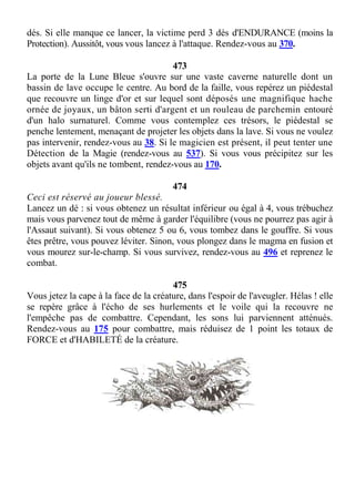 dés. Si elle manque ce lancer, la victime perd 3 dés d'ENDURANCE (moins la
Protection). Aussitôt, vous vous lancez à l'attaque. Rendez-vous au 370.
473
La porte de la Lune Bleue s'ouvre sur une vaste caverne naturelle dont un
bassin de lave occupe le centre. Au bord de la faille, vous repérez un piédestal
que recouvre un linge d'or et sur lequel sont déposés une magnifique hache
ornée de joyaux, un bâton serti d'argent et un rouleau de parchemin entouré
d'un halo surnaturel. Comme vous contemplez ces trésors, le piédestal se
penche lentement, menaçant de projeter les objets dans la lave. Si vous ne voulez
pas intervenir, rendez-vous au 38. Si le magicien est présent, il peut tenter une
Détection de la Magie (rendez-vous au 537). Si vous vous précipitez sur les
objets avant qu'ils ne tombent, rendez-vous au 170.
474
Ceci est réservé au joueur blessé.
Lancez un dé : si vous obtenez un résultat inférieur ou égal à 4, vous trébuchez
mais vous parvenez tout de même à garder l'équilibre (vous ne pourrez pas agir à
l'Assaut suivant). Si vous obtenez 5 ou 6, vous tombez dans le gouffre. Si vous
êtes prêtre, vous pouvez léviter. Sinon, vous plongez dans le magma en fusion et
vous mourez sur-le-champ. Si vous survivez, rendez-vous au 496 et reprenez le
combat.
475
Vous jetez la cape à la face de la créature, dans l'espoir de l'aveugler. Hélas ! elle
se repère grâce à l'écho de ses hurlements et le voile qui la recouvre ne
l'empêche pas de combattre. Cependant, les sons lui parviennent atténués.
Rendez-vous au 175 pour combattre, mais réduisez de 1 point les totaux de
FORCE et d'HABILETÉ de la créature.
 