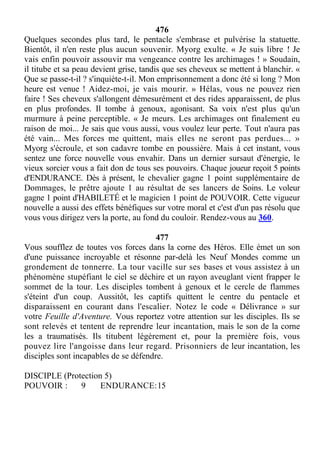 476
Quelques secondes plus tard, le pentacle s'embrase et pulvérise la statuette.
Bientôt, il n'en reste plus aucun souvenir. Myorg exulte. « Je suis libre ! Je
vais enfin pouvoir assouvir ma vengeance contre les archimages ! » Soudain,
il titube et sa peau devient grise, tandis que ses cheveux se mettent à blanchir. «
Que se passe-t-il ? s'inquiète-t-il. Mon emprisonnement a donc été si long ? Mon
heure est venue ! Aidez-moi, je vais mourir. » Hélas, vous ne pouvez rien
faire ! Ses cheveux s'allongent démesurément et des rides apparaissent, de plus
en plus profondes. Il tombe à genoux, agonisant. Sa voix n'est plus qu'un
murmure à peine perceptible. « Je meurs. Les archimages ont finalement eu
raison de moi... Je sais que vous aussi, vous voulez leur perte. Tout n'aura pas
été vain... Mes forces me quittent, mais elles ne seront pas perdues... »
Myorg s'écroule, et son cadavre tombe en poussière. Mais à cet instant, vous
sentez une force nouvelle vous envahir. Dans un dernier sursaut d'énergie, le
vieux sorcier vous a fait don de tous ses pouvoirs. Chaque joueur reçoit 5 points
d'ENDURANCE. Dès à présent, le chevalier gagne 1 point supplémentaire de
Dommages, le prêtre ajoute 1 au résultat de ses lancers de Soins. Le voleur
gagne 1 point d'HABILETÉ et le magicien 1 point de POUVOIR. Cette vigueur
nouvelle a aussi des effets bénéfiques sur votre moral et c'est d'un pas résolu que
vous vous dirigez vers la porte, au fond du couloir. Rendez-vous au 360.
477
Vous soufflez de toutes vos forces dans la corne des Héros. Elle émet un son
d'une puissance incroyable et résonne par-delà les Neuf Mondes comme un
grondement de tonnerre. La tour vacille sur ses bases et vous assistez à un
phénomène stupéfiant le ciel se déchire et un rayon aveuglant vient frapper le
sommet de la tour. Les disciples tombent à genoux et le cercle de flammes
s'éteint d'un coup. Aussitôt, les captifs quittent le centre du pentacle et
disparaissent en courant dans l'escalier. Notez le code « Délivrance » sur
votre Feuille d'Aventure. Vous reportez votre attention sur les disciples. Ils se
sont relevés et tentent de reprendre leur incantation, mais le son de la corne
les a traumatisés. Ils titubent légèrement et, pour la première fois, vous
pouvez lire l'angoisse dans leur regard. Prisonniers de leur incantation, les
disciples sont incapables de se défendre.
DISCIPLE (Protection 5)
POUVOIR : 9 ENDURANCE:15
 
