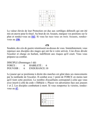 La valeur élevée de leur Protection est due aux sortilèges défensifs qui ont été
mis en œuvre pour le rituel. Au bout de six Assauts, marquez vos positions sur le
plan et rendez-vous au 543. Si vous les tuez tous en trois Assauts, rendez-
vous au 190.
478
Soudain, des cris de guerre retentissent au-dessus de vous. Immédiatement, vous
repensez aux disciples des mages qui ont fui à votre arrivée. L'un d'eux dévale
l'escalier et charge en hurlant, indifférent aux risques qu'il court. Vous vous
préparez au combat.
DISCIPLE (Dommages 1 dé)
FORCE : 6 HABILETÉ : 6
POUVOIR : 6 ENDURANCE:10
Le joueur qui se positionne à droite des marches est gêné dans ses mouvements
par la rambarde de l'escalier. Il combat avec 1 point de FORCE en moins tant
qu'il tient cette position. Le nombre d'assaillants correspond à celui que vous
avez inscrit à côté du code « Débâcle ». Placez vos adversaires face aux joueurs
1 et 2. Les disciples combattent à mort. Si vous remportez la victoire, rendez-
vous au 47.
 