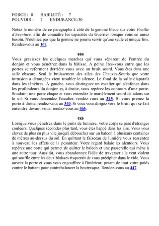FORCE : 8 HABILETÉ : 7
POUVOIR : 7 ENDURANCE:30
Notez le numéro de ce paragraphe à côté de la gemme bleue sur votre Feuille
d'Aventure, afin de connaître les capacités du Guerrier lorsque vous en aurez
besoin. N'oubliez pas que la gemme ne pourra servir qu'une seule et unique fois.
Rendez-vous au 167.
484
Vous gravissez les quelques marches qui vous séparent de l'entrée du
donjon et vous pénétrez dans la bâtisse. A peine êtes-vous entré que les
portes se referment derrière vous avec un bruit sourd. Vous êtes dans une
salle obscure. Seul le bruissement des ailes des Chauves-Souris que votre
intrusion a dérangées vient troubler le silence. Le fond de la salle disparaît
dans les ténèbres. A gauche, vous distinguez un escalier qui s'enfonce dans
les profondeurs du donjon et, à droite, vous repérez les contours d'une porte.
Soudain, une porte claque et vous entendez le martèlement sourd de talons sur
le sol. Si vous descendez l'escalier, rendez-vous au 345. Si vous prenez la
porte à droite, rendez-vous au 340. Si vous vous dirigez vers le bruit qui se fait
entendre devant vous, rendez-vous au 465.
485
Lorsque vous pénétrez dans le puits de lumière, votre corps se pare d'étranges
couleurs. Quelques secondes plus tard, vous êtes happé dans les airs. Vous vous
élevez de plus en plus vite jusqu'à déboucher sur un balcon à plusieurs centaines
de mètres au-dessus du sol. En quittant le faisceau de lumière vous ressentez
à nouveau les effets de la pesanteur. Votre regard balaie les alentours. Vous
repérez une porte qui permet de quitter le balcon et une passerelle qui mène à
une autre tour. Aussitôt, vous abandonnez l'idée de traverser : le vent violent
qui souffle entre les deux bâtisses risquerait de vous précipiter dans le vide. Vous
ouvrez la porte et vous vous engouffrez à l'intérieur, pesant de tout votre poids
contre le battant pour contrebalancer la bourrasque. Rendez-vous au 447.
 