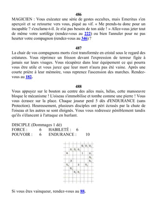 486
MAGICIEN : Vous exécutez une série de gestes occultes, mais Emeritus s'en
aperçoit et se retourne vers vous, piqué au vif. « Me prends-tu donc pour un
incapable ? s'exclame-t-il. Je n'ai pas besoin de ton aide ! » Allez-vous jeter tout
de même votre sortilège (rendez-vous au 222) ou bien l'annuler pour ne pas
heurter votre compagnon (rendez-vous au 346) ?
487
La chair de vos compagnons morts s'est transformée en cristal sous le regard des
créatures. Vous réprimez un frisson devant l'expression de terreur figée à
jamais sur leurs visages. Vous récupérez dans leur équipement ce qui pourra
vous être utile et vous jurez que leur mort n'aura pas été vaine. Après une
courte prière à leur mémoire, vous reprenez l'ascension des marches. Rendez-
vous au 182.
488
Vous appuyez sur le bouton au centre des ailes mais, hélas, cette manoeuvre
bloque le mécanisme ! L'oiseau s'immobilise et tombe comme une pierre ! Vous
vous écrasez sur la place. Chaque joueur perd 5 dés d'ENDURANCE (sans
Protection). Heureusement, plusieurs disciples ont péri écrasés par la chute de
l'oiseau et les autres se sont éloignés. Vous vous redressez péniblement tandis
qu'ils s'élancent à l'attaque en hurlant.
DISCIPLE (Dommages 1 dé)
FORCE : 6 HABILETÉ : 6
POUVOIR : 6 ENDURANCE : 10
Si vous êtes vainqueur, rendez-vous au 88.
 