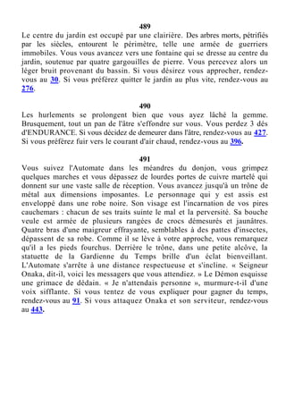 489
Le centre du jardin est occupé par une clairière. Des arbres morts, pétrifiés
par les siècles, entourent le périmètre, telle une armée de guerriers
immobiles. Vous vous avancez vers une fontaine qui se dresse au centre du
jardin, soutenue par quatre gargouilles de pierre. Vous percevez alors un
léger bruit provenant du bassin. Si vous désirez vous approcher, rendez-
vous au 30. Si vous préférez quitter le jardin au plus vite, rendez-vous au
276.
490
Les hurlements se prolongent bien que vous ayez lâché la gemme.
Brusquement, tout un pan de l'âtre s'effondre sur vous. Vous perdez 3 dés
d'ENDURANCE. Si vous décidez de demeurer dans l'âtre, rendez-vous au 427.
Si vous préférez fuir vers le courant d'air chaud, rendez-vous au 396.
491
Vous suivez l'Automate dans les méandres du donjon, vous grimpez
quelques marches et vous dépassez de lourdes portes de cuivre martelé qui
donnent sur une vaste salle de réception. Vous avancez jusqu'à un trône de
métal aux dimensions imposantes. Le personnage qui y est assis est
enveloppé dans une robe noire. Son visage est l'incarnation de vos pires
cauchemars : chacun de ses traits suinte le mal et la perversité. Sa bouche
veule est armée de plusieurs rangées de crocs démesurés et jaunâtres.
Quatre bras d'une maigreur effrayante, semblables à des pattes d'insectes,
dépassent de sa robe. Comme il se lève à votre approche, vous remarquez
qu'il a les pieds fourchus. Derrière le trône, dans une petite alcôve, la
statuette de la Gardienne du Temps brille d'un éclat bienveillant.
L'Automate s'arrête à une distance respectueuse et s'incline. « Seigneur
Onaka, dit-il, voici les messagers que vous attendiez. » Le Démon esquisse
une grimace de dédain. « Je n'attendais personne », murmure-t-il d'une
voix sifflante. Si vous tentez de vous expliquer pour gagner du temps,
rendez-vous au 91. Si vous attaquez Onaka et son serviteur, rendez-vous
au 443.
 