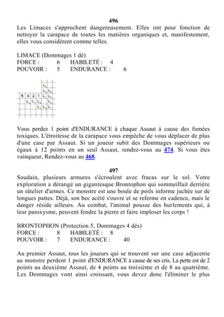 496
Les Limaces s'approchent dangereusement. Elles ont pour fonction de
nettoyer la carapace de toutes les matières organiques et, manifestement,
elles vous considèrent comme telles.
LIMACE (Dommages 1 dé)
FORCE : 6 HABILETÉ : 4
POUVOIR : 5 ENDURANCE : 6
Vous perdez 1 point d'ENDURANCE à chaque Assaut à cause des fumées
toxiques. L'étroitesse de la carapace vous empêche de vous déplacer de plus
d'une case par Assaut. Si un joueur subit des Dommages supérieurs ou
égaux à 12 points en un seul Assaut, rendez-vous au 474. Si vous êtes
vainqueur, Rendez-vous au 468.
497
Soudain, plusieurs armures s'écroulent avec fracas sur le sol. Votre
exploration a dérangé un gigantesque Brontophon qui sommeillait derrière
un râtelier d'armes. Ce monstre est une boule de poils informe juchée sur de
longues pattes. Déjà, son bec acéré s'ouvre et se referme en cadence, mais le
danger réside ailleurs. Au combat, l'animal pousse des hurlements qui, à
leur paroxysme, peuvent fendre la pierre et faire imploser les corps !
BRONTOPHON (Protection 5, Dommages 4 dés)
FORCE : 8 HABILETÉ : 8
POUVOIR : 7 ENDURANCE : 40
Au premier Assaut, tous les joueurs qui se trouvent sur une case adjacente
au monstre perdent 1 point d'ENDURANCE à cause de ses cris. La perte est de 2
points au deuxième Assaut, de 4 points au troisième et de 8 au quatrième.
Les Dommages vont ainsi croissant, vous devez donc l'éliminer le plus
 