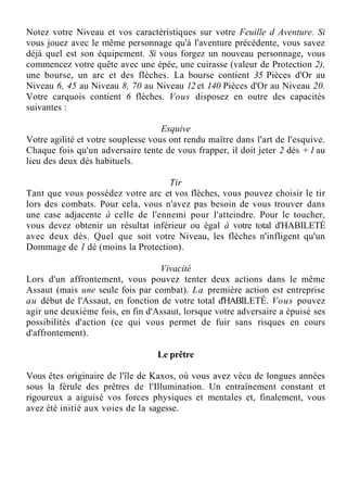 Notez votre Niveau et vos caractéristiques sur votre Feuille d Aventure. Si
vous jouez avec le même personnage qu'à l'aventure précédente, vous savez
déjà quel est son équipement. Si vous forgez un nouveau personnage, vous
commencez votre quête avec une épée, une cuirasse (valeur de Protection 2),
une bourse, un arc et des flèches. La bourse contient 35 Pièces d'Or au
Niveau 6, 45 au Niveau 8, 70 au Niveau 12 et 140 Pièces d'Or au Niveau 20.
Votre carquois contient 6 flèches. Vous disposez en outre des capacités
suivantes :
Esquive
Votre agilité et votre souplesse vous ont rendu maître dans l'art de l'esquive.
Chaque fois qu'un adversaire tente de vous frapper, il doit jeter 2 dés + 1 au
lieu des deux dés habituels.
Tir
Tant que vous possédez votre arc et vos flèches, vous pouvez choisir le tir
lors des combats. Pour cela, vous n'avez pas besoin de vous trouver dans
une case adjacente à celle de l'ennemi pour l'atteindre. Pour le toucher,
vous devez obtenir un résultat inférieur ou égal à votre total d'HABILETÉ
avec deux dés. Quel que soit votre Niveau, les flèches n'infligent qu'un
Dommage de 1 dé (moins la Protection).
Vivacité
Lors d'un affrontement, vous pouvez tenter deux actions dans le même
Assaut (mais une seule fois par combat). La première action est entreprise
au début de l'Assaut, en fonction de votre total d'HABILETÉ. Vous pouvez
agir une deuxième fois, en fin d'Assaut, lorsque votre adversaire a épuisé ses
possibilités d'action (ce qui vous permet de fuir sans risques en cours
d'affrontement).
Le prêtre
Vous êtes originaire de l'île de Kaxos, où vous avez vécu de longues années
sous la férule des prêtres de l'Illumination. Un entraînement constant et
rigoureux a aiguisé vos forces physiques et mentales et, finalement, vous
avez été initié aux voies de la sagesse.
 