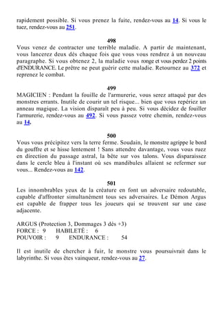 rapidement possible. Si vous prenez la fuite, rendez-vous au 14. Si vous le
tuez, rendez-vous au 251.
498
Vous venez de contracter une terrible maladie. A partir de maintenant,
vous lancerez deux dés chaque fois que vous vous rendrez à un nouveau
paragraphe. Si vous obtenez 2, la maladie vous ronge et vous perdez 2 points
d'ENDURANCE. Le prêtre ne peut guérir cette maladie. Retournez au 372 et
reprenez le combat.
499
MAGICIEN : Pendant la fouille de l'armurerie, vous serez attaqué par des
monstres errants. Inutile de courir un tel risque... bien que vous repériez un
anneau magique. La vision disparaît peu à peu. Si vous décidez de fouiller
l'armurerie, rendez-vous au 492. Si vous passez votre chemin, rendez-vous
au 14.
500
Vous vous précipitez vers la terre ferme. Soudain, le monstre agrippe le bord
du gouffre et se hisse lentement ! Sans attendre davantage, vous vous ruez
en direction du passage astral, la bête sur vos talons. Vous disparaissez
dans le cercle bleu à l'instant où ses mandibules allaient se refermer sur
vous... Rendez-vous au 142.
501
Les innombrables yeux de la créature en font un adversaire redoutable,
capable d'affronter simultanément tous ses adversaires. Le Démon Argus
est capable de frapper tous les joueurs qui se trouvent sur une case
adjacente.
ARGUS (Protection 3, Dommages 3 dés +3)
FORCE : 9 HABILETÉ : 6
POUVOIR : 9 ENDURANCE : 54
Il est inutile de chercher à fuir, le monstre vous poursuivrait dans le
labyrinthe. Si vous êtes vainqueur, rendez-vous au 27.
 