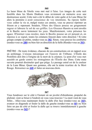 505
La lueur bleue de l'étoile vous met mal à l'aise. Les images de cette nuit
horrible dans les Monts Drakken vous reviennent en mémoire avec une
douloureuse acuité. Cette nuit a été le début de votre quête et la Lune Bleue fut
alors la première à avoir conscience de vos intentions. Sa riposte faillit
vous coûter la vie et, malgré toutes ces années, vous ne pouvez réprimer un
frisson en y repensant. Soudain, l'Ours des Glaces pousse un grognement
rageur et laboure le sol de ses griffes. Les Oiseaux-Rasoirs se sont envolés
et le Basilic ouvre lentement les yeux. Manifestement, votre présence les
agace. D'instinct vous reculez, mais le Basilic pousse un cri perçant et, en
réponse à ce signal, toutes les créatures foncent dans votre direction ! Si votre
groupe compte un prêtre, rendez-vous au 382. Sinon, vous pouvez les combattre
(rendez-vous au 280) ou bien fuir en direction de la faille (Rendez-vous au 393).
506
PRÊTRE : De toute évidence, chacune de ces constructions est en rapport avec
un archimage. L'oiseau mécanique est l'oeuvre de l'Albane. L'Étoile des
Pestiférés doit être à l'origine de la mort de la créature. Le pont d'or vous met
aussitôt en garde contre les stratagèmes de l'Étoile des Dons. Cette route
ouverte pourrait dissimuler quel que piège. Le passage astral est de la couleur
de la Lune Bleue. Quant aux gemmes, elle ont la teinte écarlate de la Mort
Rouge. Retournez au 448 et faites un nouveau choix.
507
Vous bondissez sur le côté à l'instant où un javelot d'obsidienne, propulsé du
plafond, vient se briser à l'endroit où vous vous trouviez ! La mort vient de vous
frôler... Allez-vous maintenant fouler la dalle d'en face (rendez-vous au 183),
avancer en diagonale et fouler la dalle de gauche (rendez-vous au 85) ou bien
faire un pas de côté et fouler la dalle qui se trouve immédiatement à gauche
(rendez-vous au 542) ?
 