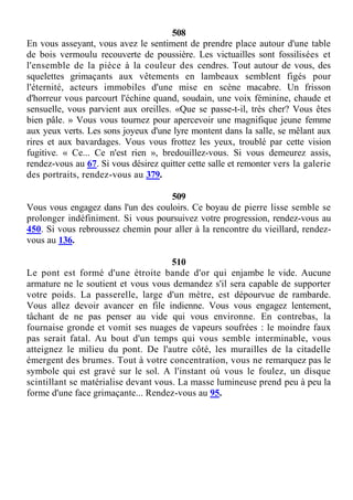 508
En vous asseyant, vous avez le sentiment de prendre place autour d'une table
de bois vermoulu recouverte de poussière. Les victuailles sont fossilisées et
l'ensemble de la pièce à la couleur des cendres. Tout autour de vous, des
squelettes grimaçants aux vêtements en lambeaux semblent figés pour
l'éternité, acteurs immobiles d'une mise en scène macabre. Un frisson
d'horreur vous parcourt l'échine quand, soudain, une voix féminine, chaude et
sensuelle, vous parvient aux oreilles. «Que se passe-t-il, très cher? Vous êtes
bien pâle. » Vous vous tournez pour apercevoir une magnifique jeune femme
aux yeux verts. Les sons joyeux d'une lyre montent dans la salle, se mêlant aux
rires et aux bavardages. Vous vous frottez les yeux, troublé par cette vision
fugitive. « Ce... Ce n'est rien », bredouillez-vous. Si vous demeurez assis,
rendez-vous au 67. Si vous désirez quitter cette salle et remonter vers la galerie
des portraits, rendez-vous au 379.
509
Vous vous engagez dans l'un des couloirs. Ce boyau de pierre lisse semble se
prolonger indéfiniment. Si vous poursuivez votre progression, rendez-vous au
450. Si vous rebroussez chemin pour aller à la rencontre du vieillard, rendez-
vous au 136.
510
Le pont est formé d'une étroite bande d'or qui enjambe le vide. Aucune
armature ne le soutient et vous vous demandez s'il sera capable de supporter
votre poids. La passerelle, large d'un mètre, est dépourvue de rambarde.
Vous allez devoir avancer en file indienne. Vous vous engagez lentement,
tâchant de ne pas penser au vide qui vous environne. En contrebas, la
fournaise gronde et vomit ses nuages de vapeurs soufrées : le moindre faux
pas serait fatal. Au bout d'un temps qui vous semble interminable, vous
atteignez le milieu du pont. De l'autre côté, les murailles de la citadelle
émergent des brumes. Tout à votre concentration, vous ne remarquez pas le
symbole qui est gravé sur le sol. A l'instant où vous le foulez, un disque
scintillant se matérialise devant vous. La masse lumineuse prend peu à peu la
forme d'une face grimaçante... Rendez-vous au 95.
 