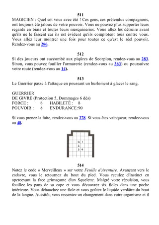 511
MAGICIEN : Quel sot vous avez été ! Ces gens, ces prétendus compagnons,
ont toujours été jaloux de votre pouvoir. Vous ne pouvez plus supporter leurs
regards en biais et toutes leurs mesquineries. Vous allez les détruire avant
qu'ils ne le fassent car ils est évident qu'ils complotent tous contre vous.
Vous allez leur montrer une fois pour toutes ce qu'est le réel pouvoir.
Rendez-vous au 286.
512
Si des joueurs ont succombé aux piqûres de Scorpion, rendez-vous au 283.
Sinon, vous pouvez fouiller l'armurerie (rendez-vous au 363) ou poursuivre
votre route (rendez-vous au 14).
513
Le Guerrier passe à l'attaque en poussant un hurlement à glacer le sang.
GUERRIER
DE GIVRE (Protection 5, Dommages 6 dés)
FORCE : 8 HABILETÉ : 8
POUVOIR : 8 ENDURANCE:90
Si vous prenez la fuite, rendez-vous au 278. Si vous êtes vainqueur, rendez-vous
au 48.
514
Notez le code « Merveilleux » sur votre Feuille d'Aventure. Avançant vers le
cadavre, vous le retournez du bout du pied. Vous reculez d'instinct en
apercevant la face grimaçante d'un Squelette. Malgré votre répulsion, vous
fouillez les pans de sa cape et vous découvrez six fioles dans une poche
intérieure. Vous débouchez une fiole et vous goûtez le liquide verdâtre du bout
de la langue. Aussitôt, vous ressentez un changement dans votre organisme et il
 