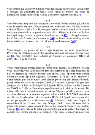vous semble que vous avez diminué. Vous renouvelez l'opération et vous perdez
à nouveau un centimètre de taille. Vous venez de trouver six fioles de
Diminution. Notez-les sur votre Feuille d'Aventure. Rendez-vous au 276.
515
Vous bondissez trop tard pour esquiver la volée de flèches acérées qui jaillit de
toute la surface du mur. Chaque joueur est touché par deux flèches, chacune
d'elles infligeant 1 dé + 2 de Dommages (moins la Protection). Les survivants
doivent poursuivre leur progression dans la pièce. Allez-vous fouler la dalle d'en
face, qui longe le mur de gauche (rendez-vous au 337), celle qui se trouve
immédiatement à droite (rendez-vous au 548) ou bien avancer en diagonale et
fouler la dalle qui se trouve au centre des neuf (rendez-vous au 542) ?
516
Vous frappez les parois de cuivre qui résonnent en écho désordonné.
Perturbée, la créature ne peut plus vous localiser avec son sonar. Rendez-vous
au 175 pour combattre, mais réduisez de 5 points les totaux de FORCE et
d'HABILETÉ de la créature.
517
Vous reconnaissez immédiatement l'arme qu'il maniait. La dernière fois que
vous l'avez vue, vous vous trouviez dans les souterrains de la cité d'Hakbad, la
nuit où Haïken de Yamato disparut aux enfers. C'est l'Épée de Mort, double
obscur de votre Épée de Légende. Comment a-t-il pu se la procurer ?
Certainement pas par la force : son dernier possesseur était Hasan-i-Sabbah,
grand maître des assassins Marijahs. Quoi qu'il en soit, le temps n'est pas aux
conjectures. A l'instar de l'Épée de Légende, l'Épée de Mort confère 3 points
de FORCE et 2 dés de Dommages supplémentaires à celui qui la manie. De
même, elle détruit immédiatement les Morts Vivants qu'elle touche si ces
derniers obtiennent un résultat supérieur à leur total de POUVOIR avec deux
dés. Si vous êtes chevalier et si vous maniez l'Épée de Légende, notez le numéro
de ce paragraphe et rendez-vous au 40. L'homme porte une bague à
compartiment secret contenant une étrange poudre brune. Si vous désirez
priser cette poudre, vous pouvez le faire à tout moment. Dans ce cas, rendez-
vous au 102, sans oublier de noter le paragraphe que vous quittez. La bague ne
compte pas comme un objet à transporter. Si vous la conservez notez sur
 