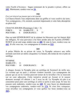 votre Feuille d'Aventure : bague contenant de la poudre à priser, effets au
102. Maintenant, rendez-vous au 34.
518
Ceci est réservé au joueur qui a été touché.
La Chauve-Souris vous emprisonne dans ses griffes et vous soulève de terre.
Vos compagnons, s'ils existent, assistent impuissants à votre lutte désespérée
en plein ciel.
CHAUVE-SOURIS (Dommages 2 dés + 2)
FORCE : 10 HABILETÉ : 8
POUVOIR : 6 ENDURANCE : 77
Otez au total d'ENDURANCE de la créature les blessures qui lui étaient déjà
été infligées. Si vous parvenez à lui faire perdre plus de 8 points d'ENDU-
RANCE en un seul coup, rendez-vous au 400. Si vous la tuez, rendez-vous au
441. Si elle vous tue, vos compagnons se rendent au 533.
519
A peine libérée de sa prison de verre, la Nymphe retrouve une taille
normale (environ un mètre cinquante). Ce faisant, elle éclate de rire et jette un
sortilège.
NYMPHE
HABILETÉ : 11
POUVOIR : 10 ENDURANCE : 30
A chaque Assaut, la Nymphe jette un sortilège de Sommeil de mille ans.
La victime qui ne peut y résister s'endort aussitôt. Les compagnons du
joueur qui en est la victime peuvent tenter de le réveiller s'ils se trouvent
sur un case adjacente. Cette tentative prend un Assaut et le joueur
demeure assoupi s'il obtient 1 ou 2 avec un dé. La Nymphe n'a pas à se
concentrer pour jeter son sortilège et celui-ci porte à tout coup. Si tous les
joueurs sont endormis, rendez-vous au 109. Si vous fuyez en abandonnant
vos compagnons endormis, rendez-vous au 174. Si vous êtes vainqueur,
vous réveillez vos compagnons et vous quittez les lieux (rendez-vous au
305).
 