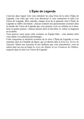 L'Épée de Légende
L'univers dans lequel vont vous entraîner les cinq livres de la série L'Épée de
Légende, c'est celui que vous avez découvert si vous connaissez la série Les
Terres de Légende. Bien entendu, chaque livre de la présente série L'Épée de
Légende se suffit à lui-même ; chacun contient une passionnante aventure dans
le monde des Terres de Légende que vous pourrez vivre en solitaire ou à deux,
trois ou quatre joueurs : chacun incarne alors le chevalier, le voleur, le magicien
ou le prêtre.
Vous pouvez aussi jouer cette aventure en Équipe-Solo : vous donnez alors
vous-même vie à plusieurs personnages.
Cette cinquième et dernière aventure de la série L'Épée de Légende va vous
entraîner dans la Citadelle de Spyte, qui est décrite dans le livre Les Terres de
Légende. Quant aux assassins et aux barbares que vous rencontrerez, vous en
saurez plus sur eux en lisant Le Livre des Règles et Les Créatures de l'Ombre,
toujours dans la série Les Terres de Légende.
 