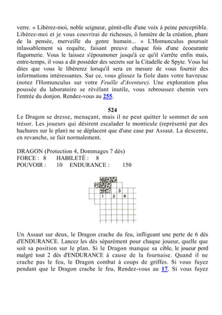verre. « Libérez-moi, noble seigneur, gémit-elle d'une voix à peine perceptible.
Libérez-moi et je vous couvrirai de richesses, ô lumière de la création, phare
de la pensée, merveille du genre humain... » L'Homunculus poursuit
inlassablement sa requête, faisant preuve chaque fois d'une écoeurante
flagornerie. Vous le laissez s'époumoner jusqu'à ce qu'il s'arrête enfin mais,
entre-temps, il vous a dit posséder des secrets sur la Citadelle de Spyte. Vous lui
dites que vous le libérerez lorsqu'il sera en mesure de vous fournir des
informations intéressantes. Sur ce, vous glissez la fiole dans votre havresac
(notez l'Homunculus sur votre Feuille d'Aventure). Une exploration plus
poussée du laboratoire se révélant inutile, vous rebroussez chemin vers
l'entrée du donjon. Rendez-vous au 255.
524
Le Dragon se dresse, menaçant, mais il ne peut quitter le sommet de son
trésor. Les joueurs qui désirent escalader le monticule (représenté par des
hachures sur le plan) ne se déplacent que d'une case par Assaut. La descente,
en revanche, se fait normalement.
DRAGON (Protection 4, Dommages 7 dés)
FORCE : 8 HABILETÉ : 8
POUVOIR : 10 ENDURANCE : 150
Un Assaut sur deux, le Dragon crache du feu, infligeant une perte de 6 dés
d'ENDURANCE. Lancez les dés séparément pour chaque joueur, quelle que
soit sa position sur le plan. Si le Dragon manque sa cible, le joueur perd
malgré tout 2 dés d'ENDURANCE à cause de la fournaise. Quand il ne
crache pas le feu, le Dragon combat à coups de griffes. Si vous fuyez
pendant que le Dragon crache le feu, Rendez-vous au 17. Si vous fuyez
 