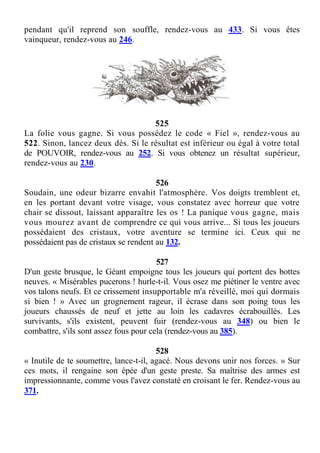 pendant qu'il reprend son souffle, rendez-vous au 433. Si vous êtes
vainqueur, rendez-vous au 246.
525
La folie vous gagne. Si vous possédez le code « Fiel », rendez-vous au
522. Sinon, lancez deux dés. Si le résultat est inférieur ou égal à votre total
de POUVOIR, rendez-vous au 252. Si vous obtenez un résultat supérieur,
rendez-vous au 230.
526
Soudain, une odeur bizarre envahit l'atmosphère. Vos doigts tremblent et,
en les portant devant votre visage, vous constatez avec horreur que votre
chair se dissout, laissant apparaître les os ! La panique vous gagne, mais
vous mourez avant de comprendre ce qui vous arrive... Si tous les joueurs
possédaient des cristaux, votre aventure se termine ici. Ceux qui ne
possédaient pas de cristaux se rendent au 132.
527
D'un geste brusque, le Géant empoigne tous les joueurs qui portent des bottes
neuves. « Misérables pucerons ! hurle-t-il. Vous osez me piétiner le ventre avec
vos talons neufs. Et ce crissement insupportable m'a réveillé, moi qui dormais
si bien ! » Avec un grognement rageur, il écrase dans son poing tous les
joueurs chaussés de neuf et jette au loin les cadavres écrabouillés. Les
survivants, s'ils existent, peuvent fuir (rendez-vous au 348) ou bien le
combattre, s'ils sont assez fous pour cela (rendez-vous au 385).
528
« Inutile de te soumettre, lance-t-il, agacé. Nous devons unir nos forces. » Sur
ces mots, il rengaine son épée d'un geste preste. Sa maîtrise des armes est
impressionnante, comme vous l'avez constaté en croisant le fer. Rendez-vous au
371.
 