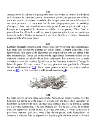 529
Assurez-vous d'avoir noté le paragraphe que vous venez de quitter. Le diadème
se fixe autour de votre tête comme une seconde peau et, malgré tous vos efforts,
vous ne pouvez le retirer. Aussitôt, des images mentales vous informent de
ces réels pouvoirs : si vous (ou l'un de vos compagnons) jetez un sortilège
d'attaque, celui-ci est immédiatement renvoyé sur le joueur qui vient de le jeter.
Lorsque cela se produit, le diadème se relâche et vous pouvez l'ôter. Pour ne
pas oublier les effets du diadème, tous les joueurs aptes à jeter des sortilèges
notent le code « Sortilège renvoyé » sur leur Feuille d Aventure. Retournez
au paragraphe d'où vous venez.
530
L'étroite passerelle aboutit à une terrasse qui s'ouvre sur une salle gigantesque.
Les murs sont recouverts d'armes de toutes sortes, joliment disposées. Vous
reconnaissez là le signe de la décadence des mages qui utilisent des armes à des
fins ornementales. Toutes ces armes ont de larges lames finement ciselées qui se
déploient comme les pétales d'une fleur venimeuse. Les armures sont de style
archaïque, avec de lourdes épaulières et des heaumes martelés à l'image de
bêtes de proie. Si vous sortez l'une des gemmes que gardait la Chauve-
Souris, rendez-vous au 310. Sinon, vous pouvez examiner les armes (rendez-
vous au 363) ou bien traverser la salle (rendez-vous au 14).
531
La porte s'ouvre sur une pièce octogonale. Au fond, un escalier grimpe vers les
hauteurs. Le centre de cette pièce est occupé par une fosse d'où s'échappe un
tourbillon de lumière. Bientôt, une face aux contours indécis se forme au centre
de la colonne lumineuse. « Je suis l'Oracle de l'Étoile des Dons, dit soudain
une voix sépulcrale. Payez le prix et je vous parlerai... » Vous demandez à
plusieurs reprises quel prix vous allez devoir payer, mais l'apparition se
contente à chaque fois de répondre « Payez le prix ou bien partez. » Si vous
 
