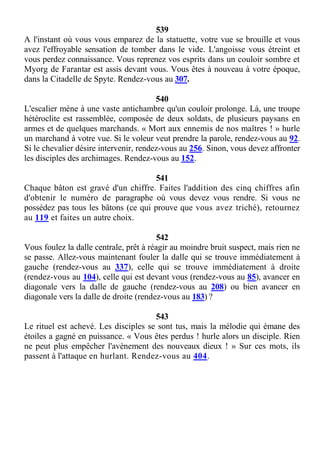 539
A l'instant où vous vous emparez de la statuette, votre vue se brouille et vous
avez l'effroyable sensation de tomber dans le vide. L'angoisse vous étreint et
vous perdez connaissance. Vous reprenez vos esprits dans un couloir sombre et
Myorg de Farantar est assis devant vous. Vous êtes à nouveau à votre époque,
dans la Citadelle de Spyte. Rendez-vous au 307.
540
L'escalier mène à une vaste antichambre qu'un couloir prolonge. Là, une troupe
hétéroclite est rassemblée, composée de deux soldats, de plusieurs paysans en
armes et de quelques marchands. « Mort aux ennemis de nos maîtres ! » hurle
un marchand à votre vue. Si le voleur veut prendre la parole, rendez-vous au 92.
Si le chevalier désire intervenir, rendez-vous au 256. Sinon, vous devez affronter
les disciples des archimages. Rendez-vous au 152.
541
Chaque bâton est gravé d'un chiffre. Faites l'addition des cinq chiffres afin
d'obtenir le numéro de paragraphe où vous devez vous rendre. Si vous ne
possédez pas tous les bâtons (ce qui prouve que vous avez triché), retournez
au 119 et faites un autre choix.
542
Vous foulez la dalle centrale, prêt à réagir au moindre bruit suspect, mais rien ne
se passe. Allez-vous maintenant fouler la dalle qui se trouve immédiatement à
gauche (rendez-vous au 337), celle qui se trouve immédiatement à droite
(rendez-vous au 104), celle qui est devant vous (rendez-vous au 85), avancer en
diagonale vers la dalle de gauche (rendez-vous au 208) ou bien avancer en
diagonale vers la dalle de droite (rendez-vous au 183) ?
543
Le rituel est achevé. Les disciples se sont tus, mais la mélodie qui émane des
étoiles a gagné en puissance. « Vous êtes perdus ! hurle alors un disciple. Rien
ne peut plus empêcher l'avènement des nouveaux dieux ! » Sur ces mots, ils
passent à l'attaque en hurlant. Rendez-vous au 404.
 