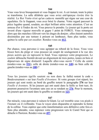 544
Vous vous levez brusquement et vous frappez le roi. A cet instant, toute la pièce
se transforme. La salle délabrée que vous aviez entr'aperçue s'avère être la
réalité. Le Roi Vorto n'est qu'un cadavre momifié qui règne sur une cour de
squelettes. En le frappant, vous avez brisé le charme. Votre regard parcourt la
pièce lugubre quand, soudain, un objet brillant attire votre attention. C'est un
anneau d'or à l'index du roi. Vous pouvez le prendre. Le joueur qui le porte est
investi d'une vigueur nouvelle et gagne 1 point de FORCE. Vous remarquez
alors que des marches s'élèvent vers les étages du donjon ; elles étaient autrefois
dissimulées par une tenture à présent en lambeaux. Sans plus tarder, vous
quittez la salle par cet escalier. Rendez-vous au 412.
545
Par chance, vous parvenez à vous agripper au rebord de la fosse. Vous vous
hissez hors du piège et vous poussez un soupir de soulagement à la vue des
pieux acérés qui en tapissent le fond. Vous reprenez votre progression. Le
couloir débouche bientôt devant un alignement de trois portes, toutes en bois et
dépourvues de signe distinctif. Laquelle allez-vous ouvrir ? Celle du centre
(rendez-vous au 531), celle de droite (rendez-vous au 140) ou bien celle de
gauche (rendez-vous au 100) ?
546
Tous les joueurs (qu'ils sautent ou non dans la faille) notent le code «
Bouleversement » sur leur Feuille d'Aventure. Si votre groupe s'est séparé, les
joueurs qui sont restés au bord du gouffre notent le paragraphe 276 sur leur
Feuille d Aventure. Si les joueurs qui ont sauté dans la faille se font tuer, ils
pourront poursuivre l'aventure sans eux en se rendant au 276. Pour le moment,
les joueurs qui ont sauté dans le gouffre se rendent au 123.
547
Par miracle, vous parvenez à vaincre le Géant. Le sol tremble sous vos pieds à
l'instant où il s'effondre. Vous le voyez alors disparaître et reprendre la forme
de la colline. Vous espérez que cette transformation sera définitive cette fois-ci.
Sans plus attendre, vous reprenez votre progression vers le Castel Noir qui se
détache à l'horizon. Rendez-vous au 457.
 