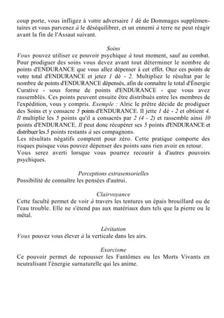 coup porte, vous infligez à votre adversaire 1 dé de Dommages supplémen-
taires et vous parvenez à le déséquilibrer, et un ennemi à terre ne peut réagir
avant la fin de l'Assaut suivant.
Soins
Vous pouvez utiliser ce pouvoir psychique à tout moment, sauf au combat.
Pour prodiguer des soins vous devez avant tout déterminer le nombre de
points d'ENDURANCE que vous allez dépenser à cet effet. Otez ces points de
votre total d'ENDURANCE et jetez 1 dé - 2. Multipliez le résultat par le
nombre de points d'ENDURANCE dépensés, afin de connaître le total d'Énergie
Curative - sous forme de points d'ENDURANCE - que vous avez
rassemblés. Ces points peuvent ensuite être distribués entre les membres de
l'expédition, vous y compris. Exemple : Alric le prêtre décide de prodiguer
des Soins et y consacre 5 points d'ENDURANCE. Il jette 1 dé - 2 et obtient 4.
Il multiplie les 5 points qu'il a consacrés par 2 (4 - 2) et rassemble ainsi 10
points d'ENDURANCE. Il peut donc récupérer ses 5 points d'ENDURANCE et
distribuer les 5 points restants à ses compagnons.
Les résultats négatifs comptent pour zéro. Cette pratique comporte des
risques puisque vous pouvez dépenser des points sans rien avoir en retour.
Vous serez averti lorsque vous pourrez recourir à d'autres pouvoirs
psychiques.
Perceptions extrasensorielles
Possibilité de connaître les pensées d'autrui.
Clairvoyance
Cette faculté permet de voir à travers les tentures un épais brouillard ou de
l'eau trouble. Elle ne s'étend pas aux matériaux durs tels que la pierre ou le
métal.
Lévitation
Vous pouvez vous élever à la verticale dans les airs.
Exorcisme
Ce pouvoir permet de repousser les Fantômes ou les Morts Vivants en
neutralisant l'énergie surnaturelle qui les anime.
 