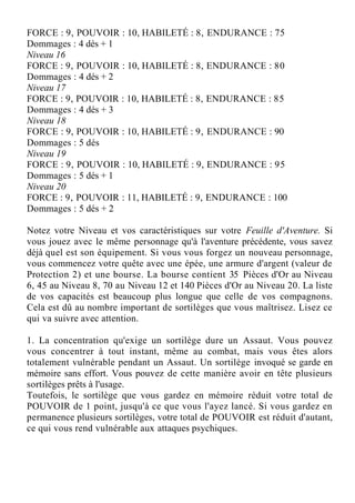 FORCE : 9, POUVOIR : 10, HABILETÉ : 8, ENDURANCE : 75
Dommages : 4 dés + 1
Niveau 16
FORCE : 9, POUVOIR : 10, HABILETÉ : 8, ENDURANCE : 80
Dommages : 4 dés + 2
Niveau 17
FORCE : 9, POUVOIR : 10, HABILETÉ : 8, ENDURANCE : 85
Dommages : 4 dés + 3
Niveau 18
FORCE : 9, POUVOIR : 10, HABILETÉ : 9, ENDURANCE : 90
Dommages : 5 dés
Niveau 19
FORCE : 9, POUVOIR : 10, HABILETÉ : 9, ENDURANCE : 95
Dommages : 5 dés + 1
Niveau 20
FORCE : 9, POUVOIR : 11, HABILETÉ : 9, ENDURANCE : 100
Dommages : 5 dés + 2
Notez votre Niveau et vos caractéristiques sur votre Feuille d'Aventure. Si
vous jouez avec le même personnage qu'à l'aventure précédente, vous savez
déjà quel est son équipement. Si vous vous forgez un nouveau personnage,
vous commencez votre quête avec une épée, une armure d'argent (valeur de
Protection 2) et une bourse. La bourse contient 35 Pièces d'Or au Niveau
6, 45 au Niveau 8, 70 au Niveau 12 et 140 Pièces d'Or au Niveau 20. La liste
de vos capacités est beaucoup plus longue que celle de vos compagnons.
Cela est dû au nombre important de sortilèges que vous maîtrisez. Lisez ce
qui va suivre avec attention.
1. La concentration qu'exige un sortilège dure un Assaut. Vous pouvez
vous concentrer à tout instant, même au combat, mais vous êtes alors
totalement vulnérable pendant un Assaut. Un sortilège invoqué se garde en
mémoire sans effort. Vous pouvez de cette manière avoir en tête plusieurs
sortilèges prêts à l'usage.
Toutefois, le sortilège que vous gardez en mémoire réduit votre total de
POUVOIR de 1 point, jusqu'à ce que vous l'ayez lancé. Si vous gardez en
permanence plusieurs sortilèges, votre total de POUVOIR est réduit d'autant,
ce qui vous rend vulnérable aux attaques psychiques.
 