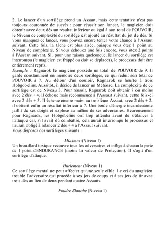 2. Le lancer d'un sortilège prend un Assaut, mais cette tentative n'est pas
toujours couronnée de succès : pour réussir son lancer, le magicien doit
obtenir avec deux dés un résultat inférieur ou égal à son total de POUVOIR,
le Niveau de complexité du sortilège est ajouté au résultat du jet de dés. Si
vous manquez ce lancer, vous pouvez encore tenter votre chance à l'Assaut
suivant. Cette fois, la tâche est plus aisée, puisque vous ôtez 1 point au
Niveau de complexité. Si vous échouez une fois encore, vous ôtez 2 points
à l'Assaut suivant. Si, pour une raison quelconque, le lancer du sortilège est
interrompu (le magicien est frappé ou doit se déplacer), le processus doit être
entièrement repris.
Exemple : Ragnarok le magicien possède un total de POUVOIR de 9. Il
garde constamment en mémoire deux sortilèges, ce qui réduit son total de
POUVOIR à 7. Au détour d'un couloir, Ragnarok se heurte à trois
Hobgobelins. Aussitôt, il décide de lancer un Météore. La complexité de ce
sortilège est de Niveau 3. Pour réussir, Ragnarok doit obtenir 7 ou moins
avec 2 dés + 4. Il échoue mais recommence à l'Assaut suivant, cette fois-ci
avec 2 dés + 3. Il échoue encore mais, au troisième Assaut, avec 2 dés + 2,
il obtient enfin un résultat inférieur à 7. Une boule d'énergie incandescente
jaillit de ses doigts et explose au milieu de ses adversaires. Heureusement
pour Ragnarok, les Hobgobelins ont trop attendu avant de s'élancer à
l'attaque car, s'il avait dû combattre, cela aurait interrompu le processus et
l'aurait obligé à relancer 2 dés + 4 à l'Assaut suivant.
Vous disposez des sortilèges suivants :
Miasmes (Niveau 1)
Un brouillard toxique recouvre tous les adversaires et inflige à chacun la perte
de 1 point d'ENDURANCE (moins la valeur de Protection). Il s'agit d'un
sortilège d'attaque.
Hurlement (Niveau 1)
Ce sortilège mental ne peut affecter qu'une seule cible. Le cri du magicien
trouble l'adversaire qui procède à ses jets de coups et à ses jets de tir avec
trois dés au lieu de deux pendant quatre Assauts.
Foudre Blanche (Niveau 1)
 