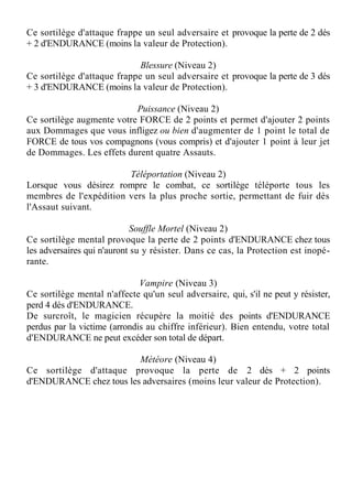 Ce sortilège d'attaque frappe un seul adversaire et provoque la perte de 2 dés
+ 2 d'ENDURANCE (moins la valeur de Protection).
Blessure (Niveau 2)
Ce sortilège d'attaque frappe un seul adversaire et provoque la perte de 3 dés
+ 3 d'ENDURANCE (moins la valeur de Protection).
Puissance (Niveau 2)
Ce sortilège augmente votre FORCE de 2 points et permet d'ajouter 2 points
aux Dommages que vous infligez ou bien d'augmenter de 1 point le total de
FORCE de tous vos compagnons (vous compris) et d'ajouter 1 point à leur jet
de Dommages. Les effets durent quatre Assauts.
Téléportation (Niveau 2)
Lorsque vous désirez rompre le combat, ce sortilège téléporte tous les
membres de l'expédition vers la plus proche sortie, permettant de fuir dès
l'Assaut suivant.
Souffle Mortel (Niveau 2)
Ce sortilège mental provoque la perte de 2 points d'ENDURANCE chez tous
les adversaires qui n'auront su y résister. Dans ce cas, la Protection est inopé-
rante.
Vampire (Niveau 3)
Ce sortilège mental n'affecte qu'un seul adversaire, qui, s'il ne peut y résister,
perd 4 dés d'ENDURANCE.
De surcroît, le magicien récupère la moitié des points d'ENDURANCE
perdus par la victime (arrondis au chiffre inférieur). Bien entendu, votre total
d'ENDURANCE ne peut excéder son total de départ.
Météore (Niveau 4)
Ce sortilège d'attaque provoque la perte de 2 dés + 2 points
d'ENDURANCE chez tous les adversaires (moins leur valeur de Protection).
 