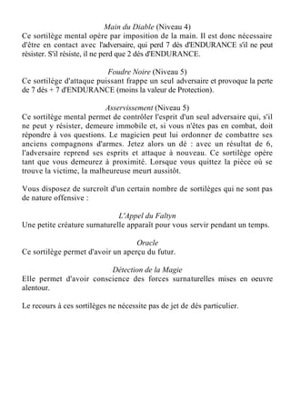 Main du Diable (Niveau 4)
Ce sortilège mental opère par imposition de la main. Il est donc nécessaire
d'être en contact avec l'adversaire, qui perd 7 dés d'ENDURANCE s'il ne peut
résister. S'il résiste, il ne perd que 2 dés d'ENDURANCE.
Foudre Noire (Niveau 5)
Ce sortilège d'attaque puissant frappe un seul adversaire et provoque la perte
de 7 dés + 7 d'ENDURANCE (moins la valeur de Protection).
Asservissement (Niveau 5)
Ce sortilège mental permet de contrôler l'esprit d'un seul adversaire qui, s'il
ne peut y résister, demeure immobile et, si vous n'êtes pas en combat, doit
répondre à vos questions. Le magicien peut lui ordonner de combattre ses
anciens compagnons d'armes. Jetez alors un dé : avec un résultat de 6,
l'adversaire reprend ses esprits et attaque à nouveau. Ce sortilège opère
tant que vous demeurez à proximité. Lorsque vous quittez la pièce où se
trouve la victime, la malheureuse meurt aussitôt.
Vous disposez de surcroît d'un certain nombre de sortilèges qui ne sont pas
de nature offensive :
L'Appel du Faltyn
Une petite créature surnaturelle apparaît pour vous servir pendant un temps.
Oracle
Ce sortilège permet d'avoir un aperçu du futur.
Détection de la Magie
Elle permet d'avoir conscience des forces surnaturelles mises en oeuvre
alentour.
Le recours à ces sortilèges ne nécessite pas de jet de dés particulier.
 