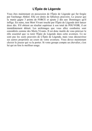 L'Épée de Légende
Vous êtes maintenant en possession de l'Épée de Légende qui fut forgée
par l'archange Abdiel. Elle est dotée de fabuleux pouvoirs. Le joueur qui
la manie gagne 3 points de FORCE et ajoute 2 dés aux Dommages qu'il
inflige. En outre, tout Mort Vivant touché par l'Épée de Légende doit lancer
deux dés. S'il obtient un résultat supérieur à son total de POUVOIR, il est
immédiatement détruit. Les archimages que vous allez combattre sont
considérés comme des Morts Vivants. Il est donc inutile de vous préciser le
rôle essentiel que va tenir l'Épée de Légende dans cette aventure. Ce ne
sont pas les seuls pouvoirs de L'Épée de Légende, mais vous découvrirez
ses autres propriétés au cours de votre aventure. Vous devez maintenant
choisir le joueur qui va la porter. Si votre groupe compte un chevalier, c'est
lui qui en fera le meilleur usage.
 