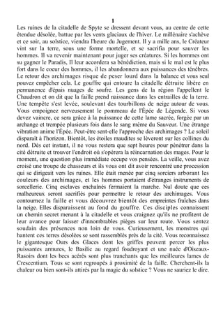 1
Les ruines de la citadelle de Spyte se dressent devant vous, au centre de cette
étendue désolée, battue par les vents glaciaux de l'hiver. Le millénaire s'achève
et ce soir, au solstice, viendra l'heure du Jugement. Il y a mille ans, le Créateur
vint sur la terre, sous une forme mortelle, et se sacrifia pour sauver les
hommes. Il va revenir maintenant pour juger ses créatures. Si les hommes ont
su gagner le Paradis, Il leur accordera sa bénédiction, mais si le mal est le plus
fort dans le coeur des hommes, il les abandonnera aux puissances des ténèbres.
Le retour des archimages risque de peser lourd dans la balance et vous seul
pouvez empêcher cela. Le gouffre qui entoure la citadelle détruite libère en
permanence d'épais nuages de soufre. Les gens de la région l'appellent le
Chaudron et on dit que la faille prend naissance dans les entrailles de la terre.
Une tempête s'est levée, soulevant des tourbillons de neige autour de vous.
Vous empoignez nerveusement le pommeau de l'Épée de Légende. Si vous
devez vaincre, ce sera grâce à la puissance de cette lame sacrée, forgée par un
archange et trempée plusieurs fois dans le sang même du Sauveur. Une étrange
vibration anime l'Épée. Peut-être sent-elle l'approche des archimages ? Le soleil
disparaît à l'horizon. Bientôt, les étoiles maudites se lèveront sur les collines du
nord. Dès cet instant, il ne vous restera que sept heures pour pénétrer dans la
cité détruite et trouver l'endroit où s'opérera la réincarnation des mages. Pour le
moment, une question plus immédiate occupe vos pensées. La veille, vous avez
croisé une troupe de chasseurs et ils vous ont dit avoir rencontré une procession
qui se dirigeait vers les ruines. Elle était menée par cinq sorciers arborant les
couleurs des archimages, et les hommes portaient d'étranges instruments de
sorcellerie. Cinq esclaves enchaînés fermaient la marche. Nul doute que ces
malheureux seront sacrifiés pour permettre le retour des archimages. Vous
contournez la faille et vous découvrez bientôt des empreintes fraîches dans
la neige. Elles disparaissent au fond du gouffre. Ces disciples connaissent
un chemin secret menant à la citadelle et vous craignez qu'ils ne profitent de
leur avance pour laisser d'innombrables pièges sur leur route. Vous sentez
soudain des présences non loin de vous. Curieusement, les monstres qui
hantent ces terres désolées se sont rassemblés près de la cité. Vous reconnaissez
le gigantesque Ours des Glaces dont les griffes peuvent percer les plus
puissantes armures, le Basilic au regard foudroyant et une nuée d'Oiseaux-
Rasoirs dont les becs acérés sont plus tranchants que les meilleures lames de
Crescentium. Tous se sont regroupés à proximité de la faille. Cherchent-ils la
chaleur ou bien sont-ils attirés par la magie du solstice ? Vous ne sauriez le dire.
 