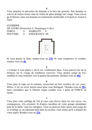 4
Vous projetez la poussière de diamant à la face du guerrier. Son heaume se
couvre de taches noires mais la visière de glace protège son visage. Vous n'avez
pu le blesser, mais son heaume est maintenant inutilisable et il perd un Assaut à
l'ôter.
GUERRIER
DE GIVRE (Protection 4, Dommages 6 dés)
FORCE : 8 HABILETÉ : 8
POUVOIR : 8 ENDURANCE :90
Si vous prenez la fuite, rendez-vous au 278. Si vous remportez le combat,
rendez-vous au 48.
5
« Comme il vous plaira », dit le roi, visiblement déçu. Vous pouvez lire de la
tristesse sur le visage de nombreux convives. Vous prenez congé de l'as-
semblée et vous remontez vers la galerie des portraits. Rendez-vous au 402.
6
Vous jetez la cape sur la créature, recouvrant un bon nombre de ses yeux.
Hélas, il lui en reste encore assez pour vous distinguer ! Rendez-vous au 501,
mais considérez que le Démon Argus combat avec 1 point de FORCE en
moins.
7
Vous jetez votre sortilège de Vol et vous vous élevez dans les airs (avec vos
compagnons, s'ils existent). Si d'autres membres de votre groupe attendaient
près de la faille, vous les rejoignez. Vous ne pouviez faire qu'un seul usage de
ce sortilège et, en reprenant pied dans la caverne, vous sentez qu'il a disparu de
votre esprit. Rendez-vous au 276.
 