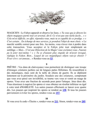8
MAGICIEN : Le Faltyn apparaît et observe les lieux. « Tu veux que je détecte les
objets magiques parmi tout cet arsenal, dit-il. Ce n'est pas une tâche facile... » «
Cela m'est difficile, en effet, répondez-vous, mais tu es capable de ce prodige. » «
C'est certain... En échange de mes services, je prendrai l'objet de mon choix. » Le
marché semble correct pour une fois. Au moins, vous n'avez rien à perdre dans
cette transaction. Vous acceptez et le Faltyn jette tout simplement un
sortilège. « Mais... C'est une Détection de la Magie! vous exclamez-vous. J'aurais
pu le jeter moi-même ! » « Tu es d'autant plus stupide de m'avoir invoqué,
réplique le Faltyn. Bien... Lequel de ces magnifiques objets vais-je choisir ?
Peut-être cet anneau... » Rendez-vous au 53.
9
PRÊTRE : Vos dons de clairvoyance vous permettent de distinguer une troupe
d'étranges créatures juchées sur de longues pattes filiformes. Ils ressemblent à
des moustiques, mais sont de la taille de chiens de guerre. Ils se déploient
lentement sur le périmètre du jardin. Soudain une des créatures, comprenant
que vous avez percé son invisibilité, se tourne vers vous et vomit un nuage de
spores. Vous avez une fraction de seconde pour parer l'attaque. Jetez deux dés.
Vous réussissez à esquiver les spores si vous obtenez un résultat inférieur ou égal
à votre total d'HABILETÉ. Les autres joueurs effectuent ce lancer avec quatre
dés. Les joueurs qui respirent les spores se rendent au 138. Si tous les joueurs
parviennent à éviter les spores, rendez-vous au 157.
10
Si vous avez le code « Électra », rendez-vous au 211. Sinon, rendez-vous au 205.
 
