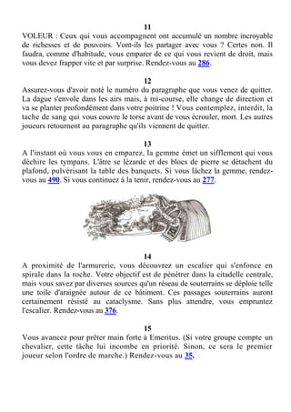 11
VOLEUR : Ceux qui vous accompagnent ont accumulé un nombre incroyable
de richesses et de pouvoirs. Vont-ils les partager avec vous ? Certes non. Il
faudra, comme d'habitude, vous emparer de ce qui vous revient de droit, mais
vous devez frapper vite et par surprise. Rendez-vous au 286.
12
Assurez-vous d'avoir noté le numéro du paragraphe que vous venez de quitter.
La dague s'envole dans les airs mais, à mi-course, elle change de direction et
va se planter profondément dans votre poitrine ! Vous contemplez, interdit, la
tache de sang qui vous couvre le torse avant de vous écrouler, mort. Les autres
joueurs retournent au paragraphe qu'ils viennent de quitter.
13
A l'instant où vous vous en emparez, la gemme émet un sifflement qui vous
déchire les tympans. L'âtre se lézarde et des blocs de pierre se détachent du
plafond, pulvérisant la table des banquets. Si vous lâchez la gemme, rendez-
vous au 490. Si vous continuez à la tenir, rendez-vous au 277.
14
A proximité de l'armurerie, vous découvrez un escalier qui s'enfonce en
spirale dans la roche. Votre objectif est de pénétrer dans la citadelle centrale,
mais vous savez par diverses sources qu'un réseau de souterrains se déploie telle
une toile d'araignée autour de ce bâtiment. Ces passages souterrains auront
certainement résisté au cataclysme. Sans plus attendre, vous empruntez
l'escalier. Rendez-vous au 376.
15
Vous avancez pour prêter main forte à Emeritus. (Si votre groupe compte un
chevalier, cette tâche lui incombe en priorité. Sinon, ce sera le premier
joueur selon l'ordre de marche.) Rendez-vous au 35.
 