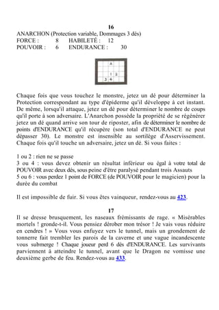 16
ANARCHON (Protection variable, Dommages 3 dés)
FORCE : 8 HABILETÉ : 12
POUVOIR : 6 ENDURANCE : 30
Chaque fois que vous touchez le monstre, jetez un dé pour déterminer la
Protection correspondant au type d'épiderme qu'il développe à cet instant.
De même, lorsqu'il attaque, jetez un dé pour déterminer le nombre de coups
qu'il porte à son adversaire. L'Anarchon possède la propriété de se régénérer
jetez un dé quand arrive son tour de riposter, afin de déterminer le nombre de
points d'ENDURANCE qu'il récupère (son total d'ENDURANCE ne peut
dépasser 30). Le monstre est insensible au sortilège d'Asservissement.
Chaque fois qu'il touche un adversaire, jetez un dé. Si vous faites :
1 ou 2 : rien ne se passe
3 ou 4 : vous devez obtenir un résultat inférieur ou égal à votre total de
POUVOIR avec deux dés, sous peine d'être paralysé pendant trois Assauts
5 ou 6 : vous perdez 1 point de FORCE (de POUVOIR pour le magicien) pour la
durée du combat
Il est impossible de fuir. Si vous êtes vainqueur, rendez-vous au 423.
17
Il se dresse brusquement, les naseaux frémissants de rage. « Misérables
mortels ! gronde-t-il. Vous pensiez dérober mon trésor ! Je vais vous réduire
en cendres ! » Vous vous enfuyez vers le tunnel, mais un grondement de
tonnerre fait trembler les parois de la caverne et une vague incandescente
vous submerge ! Chaque joueur perd 6 dés d'ENDURANCE. Les survivants
parviennent à atteindre le tunnel, avant que le Dragon ne vomisse une
deuxième gerbe de feu. Rendez-vous au 433.
 