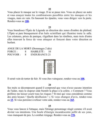 22
Vous placez le masque sur le visage. Il ne se passe rien. Vous en placez un autre
et vous essayez toutes les combinaisons possibles entre les masques et les
visages, mais en vain. En haussant les épaules, vous vous dirigez vers la porte.
Rendez-vous au 188.
23
Vous brandissez l'Épée de Légende en direction des zones d'ombre du plafond.
L'Épée se pare brusquement d'un halo scintillant qui illumine toute la salle.
Les créatures, prises de panique, s'égaillent dans les ténèbres, mais trois d'entre
elles trouvent la force de vous attaquer et foncent dans votre direction en
hurlant.
ANGE DE LA MORT (Dommages 2 dés)
FORCE : 8 HABILETÉ : 10
POUVOIR : 8 ENDURANCE:21
Il serait vain de tenter de fuir. Si vous êtes vainqueur, rendez-vous au 108.
24
Ses traits se décomposent quand il comprend que vous n'avez aucune intention
de l'aider, mais la stupeur cède bientôt la place à la colère. « Comment ? Vous
préférez me laisser courir tous les risques ? Et moi qui vous considérais comme
des amis loyaux ! Quelle désillusion ! » Si vous changez d'avis, rendez-vous
au 15. Si vous persistez à refuser votre aide, rendez-vous au 365.
25
Vous vous lancez à l'attaque, mais l'étrange personnage réagit comme s'il avait
deviné vos intentions. Une boule d'énergie incandescente jaillit de ses yeux,
vous manquant de peu. Le combat s'engage. Rendez-vous au 370.
 