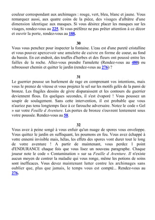 couleur correspondant aux archimages : rouge, vert, bleu, blanc et jaune. Vous
remarquez aussi, aux quatre coins de la pièce, des visages d'albâtre d'une
dimension identique aux masques. Si vous désirez placer les masques sur les
visages, rendez-vous au 225. Si vous préférez ne pas prêter attention à ce décor
et ouvrir la porte, rendez-vous au 188.
30
Vous vous penchez pour inspecter la fontaine. L'eau est d'une pureté cristalline
et vous pouvez apercevoir une amulette de cuivre en forme de coeur, au fond
du bassin. En cet endroit, des touffes d'herbes et des fleurs ont poussé entre les
failles de la roche. Allez-vous prendre l'amulette (Rendez-vous au 480) ou
rebrousser chemin et quitter le jardin (rendez-vous au 276) ?
31
Le guerrier pousse un hurlement de rage en comprenant vos intentions, mais
vous le prenez de vitesse et vous projetez le sel sur les motifs gelés de la paroi de
bronze. Les fragiles dessins de givre disparaissent et les contours du guerrier
deviennent flous. En quelques secondes, il s'est évaporé ! Vous poussez un
soupir de soulagement. Sans cette intervention, il est probable que vous
n'auriez pas tenu longtemps face à ce farouche adversaire. Notez le code « Gel
» sur votre Feuille d Aventure. Les portes de bronze s'ouvrent lentement sous
votre poussée. Rendez-vous au 58.
32
Vous avez à peine songé à vous enfuir qu'un nuage de spores vous enveloppe.
Vous quittez le jardin en suffoquant, les poumons en feu. Vous avez échappé à
votre ennemi invisible mais, hélas, les effets des spores vont durer tout le long
de votre aventure ! A partir de maintenant, vous perdez 1 point
d'ENDURANCE chaque fois que vous lisez un nouveau paragraphe. Chaque
joueur note le code « Contamination » sur sa Feuille d Aventure. Il n'existe
aucun moyen de contrer la maladie qui vous ronge, même les potions de soins
sont inefficaces. Vous devez maintenant lutter contre les archimages sans
oublier que, plus que jamais, le temps vous est compté... Rendez-vous au
276.
 