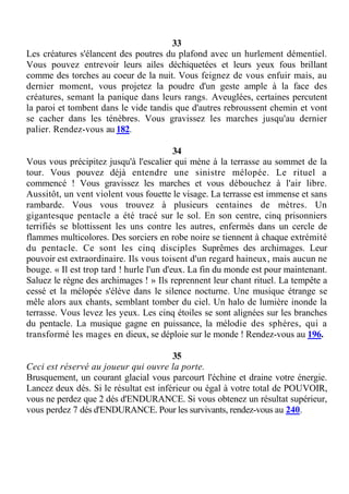 33
Les créatures s'élancent des poutres du plafond avec un hurlement démentiel.
Vous pouvez entrevoir leurs ailes déchiquetées et leurs yeux fous brillant
comme des torches au coeur de la nuit. Vous feignez de vous enfuir mais, au
dernier moment, vous projetez la poudre d'un geste ample à la face des
créatures, semant la panique dans leurs rangs. Aveuglées, certaines percutent
la paroi et tombent dans le vide tandis que d'autres rebroussent chemin et vont
se cacher dans les ténèbres. Vous gravissez les marches jusqu'au dernier
palier. Rendez-vous au 182.
34
Vous vous précipitez jusqu'à l'escalier qui mène à la terrasse au sommet de la
tour. Vous pouvez déjà entendre une sinistre mélopée. Le rituel a
commencé ! Vous gravissez les marches et vous débouchez à l'air libre.
Aussitôt, un vent violent vous fouette le visage. La terrasse est immense et sans
rambarde. Vous vous trouvez à plusieurs centaines de mètres. Un
gigantesque pentacle a été tracé sur le sol. En son centre, cinq prisonniers
terrifiés se blottissent les uns contre les autres, enfermés dans un cercle de
flammes multicolores. Des sorciers en robe noire se tiennent à chaque extrémité
du pentacle. Ce sont les cinq disciples Suprêmes des archimages. Leur
pouvoir est extraordinaire. Ils vous toisent d'un regard haineux, mais aucun ne
bouge. « Il est trop tard ! hurle l'un d'eux. La fin du monde est pour maintenant.
Saluez le règne des archimages ! » Ils reprennent leur chant rituel. La tempête a
cessé et la mélopée s'élève dans le silence nocturne. Une musique étrange se
mêle alors aux chants, semblant tomber du ciel. Un halo de lumière inonde la
terrasse. Vous levez les yeux. Les cinq étoiles se sont alignées sur les branches
du pentacle. La musique gagne en puissance, la mélodie des sphères, qui a
transformé les mages en dieux, se déploie sur le monde ! Rendez-vous au 196.
35
Ceci est réservé au joueur qui ouvre la porte.
Brusquement, un courant glacial vous parcourt l'échine et draine votre énergie.
Lancez deux dés. Si le résultat est inférieur ou égal à votre total de POUVOIR,
vous ne perdez que 2 dés d'ENDURANCE. Si vous obtenez un résultat supérieur,
vous perdez 7 dés d'ENDURANCE. Pour les survivants, rendez-vous au 240.
 