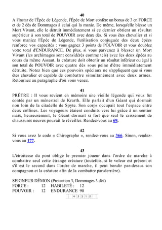 40
A l'instar de l'Épée de Légende, l'Épée de Mort confère un bonus de 3 en FORCE
et de 2 dés de Dommages à celui qui la manie. De même, lorsqu'elle blesse un
Mort Vivant, elle le détruit immédiatement si ce dernier obtient un résultat
supérieur à son total de POUVOIR avec deux dés. Si vous êtes chevalier et si
vous maniez l'Épée de Légende, l'utilisation conjuguée des deux épées
renforce vos capacités : vous gagnez 3 points de POUVOIR et vous doublez
votre total d'ENDURANCE. De plus, si vous parvenez à blesser un Mort
Vivant (les archimages sont considérés comme tels) avec les deux épées au
cours du même Assaut, la créature doit obtenir un résultat inférieur ou égal à
son total de POUVOIR avec quatre dés sous peine d'être immédiatement
détruite. Notez bien que ces pouvoirs spéciaux ne s'appliquent que si vous
êtes chevalier et capable de combattre simultanément avec deux armes.
Retournez au paragraphe d'où vous venez.
41
PRÊTRE : Il vous revient en mémoire une vieille légende qui vous fut
contée par un ménestrel de Krarth. Elle parlait d'un Géant qui dormait
non loin de la citadelle de Spyte. Son corps occupait tout l'espace entre
deux collines. Les voyageurs étaient conduits vers lui grâce à un sentier
mais, heureusement, le Géant dormait si fort que seul le crissement de
chaussures neuves pouvait le réveiller. Rendez-vous au 69.
42
Si vous avez le code « Chirographe », rendez-vous au 366. Sinon, rendez-
vous au 177.
43
L'étroitesse du pont oblige le premier joueur dans l'ordre de marche à
combattre seul cette étrange créature (toutefois, si le voleur est présent et
s'il est le second dans l'ordre de marche, il peut bondir par-dessus son
compagnon et la créature afin de la combattre par-derrière).
SEIGNEUR DÉMON (Protection 3, Dommages 3 dés)
FORCE : 12 HABILETÉ : 12
POUVOIR : 12 ENDURANCE 90
 