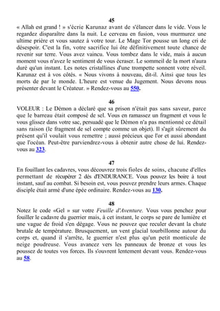 45
« Allah est grand ! » s'écrie Karunaz avant de s'élancer dans le vide. Vous le
regardez disparaître dans la nuit. Le cerveau en fusion, vous murmurez une
ultime prière et vous sautez à votre tour. Le Mage Tor pousse un long cri de
désespoir. C'est la fin, votre sacrifice lui ôte définitivement toute chance de
revenir sur terre. Vous avez vaincu. Vous tombez dans le vide, mais à aucun
moment vous n'avez le sentiment de vous écraser. Le sommeil de la mort n'aura
duré qu'un instant. Les notes cristallines d'une trompette sonnent votre réveil.
Karunaz est à vos côtés. « Nous vivons à nouveau, dit-il. Ainsi que tous les
morts de par le monde. L'heure est venue du Jugement. Nous devons nous
présenter devant le Créateur. » Rendez-vous au 550.
46
VOLEUR : Le Démon a déclaré que sa prison n'était pas sans saveur, parce
que le barreau était composé de sel. Vous en ramassez un fragment et vous le
vous glissez dans votre sac, persuadé que le Démon n'a pas mentionné ce détail
sans raison (le fragment de sel compte comme un objet). Il s'agit sûrement du
présent qu'il voulait vous remettre ; aussi précieux que l'or et aussi abondant
que l'océan. Peut-être parviendrez-vous à obtenir autre chose de lui. Rendez-
vous au 323.
47
En fouillant les cadavres, vous découvrez trois fioles de soins, chacune d'elles
permettant de récupérer 2 dés d'ENDURANCE. Vous pouvez les boire à tout
instant, sauf au combat. Si besoin est, vous pouvez prendre leurs armes. Chaque
disciple était armé d'une épée ordinaire. Rendez-vous au 130.
48
Notez le code «Gel » sur votre Feuille d'Aventure. Vous vous penchez pour
fouiller le cadavre du guerrier mais, à cet instant, le corps se pare de lumière et
une vague de froid s'en dégage. Vous ne pouvez que reculer devant la chute
brutale de température. Brusquement, un vent glacial tourbillonne autour du
corps et, quand il s'arrête, le guerrier n'est plus qu'un petit monticule de
neige poudreuse. Vous avancez vers les panneaux de bronze et vous les
poussez de toutes vos forces. Ils s'ouvrent lentement devant vous. Rendez-vous
au 58.
 